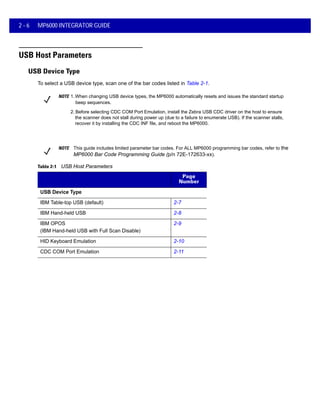 2 - 6 MP6000 INTEGRATOR GUIDE
USB Host Parameters
USB Device Type
To select a USB device type, scan one of the bar codes listed in Table 2-1.
NOTE 1.When changing USB device types, the MP6000 automatically resets and issues the standard startup
beep sequences.
2. Before selecting CDC COM Port Emulation, install the Zebra USB CDC driver on the host to ensure
the scanner does not stall during power up (due to a failure to enumerate USB). If the scanner stalls,
recover it by installing the CDC INF file, and reboot the MP6000.
NOTE This guide includes limited parameter bar codes. For ALL MP6000 programming bar codes, refer to the
MP6000 Bar Code Programming Guide (p/n 72E-172633-xx).
Parameter Page
Number
USB Device Type
IBM Table-top USB (default) 2-7
IBM Hand-held USB 2-8
IBM OPOS
(IBM Hand-held USB with Full Scan Disable)
2-9
HID Keyboard Emulation 2-10
CDC COM Port Emulation 2-11
Table 2-1 USB Host Parameters
 