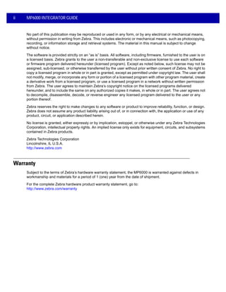 ii MP6000 INTEGRATOR GUIDE
No part of this publication may be reproduced or used in any form, or by any electrical or mechanical means,
without permission in writing from Zebra. This includes electronic or mechanical means, such as photocopying,
recording, or information storage and retrieval systems. The material in this manual is subject to change
without notice.
The software is provided strictly on an “as is” basis. All software, including firmware, furnished to the user is on
a licensed basis. Zebra grants to the user a non-transferable and non-exclusive license to use each software
or firmware program delivered hereunder (licensed program). Except as noted below, such license may not be
assigned, sub-licensed, or otherwise transferred by the user without prior written consent of Zebra. No right to
copy a licensed program in whole or in part is granted, except as permitted under copyright law. The user shall
not modify, merge, or incorporate any form or portion of a licensed program with other program material, create
a derivative work from a licensed program, or use a licensed program in a network without written permission
from Zebra. The user agrees to maintain Zebra’s copyright notice on the licensed programs delivered
hereunder, and to include the same on any authorized copies it makes, in whole or in part. The user agrees not
to decompile, disassemble, decode, or reverse engineer any licensed program delivered to the user or any
portion thereof.
Zebra reserves the right to make changes to any software or product to improve reliability, function, or design.
Zebra does not assume any product liability arising out of, or in connection with, the application or use of any
product, circuit, or application described herein.
No license is granted, either expressly or by implication, estoppel, or otherwise under any Zebra Technologies
Corporation, intellectual property rights. An implied license only exists for equipment, circuits, and subsystems
contained in Zebra products.
Zebra Technologies Corporation
Lincolnshire, IL U.S.A.
http://www.zebra.com
Warranty
Subject to the terms of Zebra’s hardware warranty statement, the MP6000 is warranted against defects in
workmanship and materials for a period of 1 (one) year from the date of shipment.
For the complete Zebra hardware product warranty statement, go to:
http://www.zebra.com/warranty
 