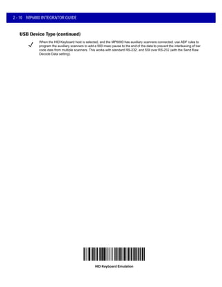 2 - 10 MP6000 INTEGRATOR GUIDE
USB Device Type (continued)
HID Keyboard Emulation
When the HID Keyboard host is selected, and the MP6000 has auxiliary scanners connected, use ADF rules to
program the auxiliary scanners to add a 500 msec pause to the end of the data to prevent the interleaving of bar
code data from multiple scanners. This works with standard RS-232, and SSI over RS-232 (with the Send Raw
Decode Data setting).
 