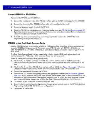 2 - 14 MP6000 INTEGRATOR GUIDE
Connect MP6000 to RS-232 Host
To connect the MP6000 to an RS-232 host:
1. Connect the modular connector of the RS-232 interface cable to the POS interface port on the MP6000.
2. Connect the other end of the RS-232 interface cable to the serial port on the host.
3. Connect a 12V power supply directly to the MP6000.
4. Select the RS-232 host type by scanning the appropriate bar code (see RS-232 Host Types on page 2-20).
If your host does not appear in the terminal specific tables, refer to the documentation for the host device to
set communication parameters to match the host.
5. To modify any other parameter options, scan the appropriate bar codes in the MP6000 Bar Code
Programming Guide, p/n 72E-172633-xx.
MP6000 with a Dual Cable Scanner/Scale
Use the RS-232 interface to connect the MP6000 to POS devices, host computers, or other devices with an
available RS-232 port (e.g., com port). Then use a second RS-232 cable (p/n CBA-R51-S16ZAR, and
CBA-R52-S16ZAR) to connect the MP6000 Dual Cable Scanner/Scale AUX port to a scale-only port on the
POS device.
The Dual Cable Scanner/Scale interface supports the industry standard SASI scale-only protocol, and
communicates with a POS using a 9600 baud rate, 7 data bits, and even parity.
To set up the MP6000 and Dual Cable Scanner/Scale:
1. Attach the RJ-45 modular connector of the RS-232 scanner interface cable to the POS port on the
MP6000. Connect the other end of the RS-232 scanner interface cable to the serial scanner port on the
host.
2. Attach the RJ-45 end of the RS-232 slave interface cable to AUX 2 (see Figure 1-3 on page 1-10) on the
MP6000. Connect the other end of the RS-232 interface cable to the scale-only port on the host.
3. Connect the power supply directly to the MP6000.
4. Select the RS-232 scanner host type by scanning the appropriate bar code (see RS-232 Host Types on
page 2-20). If your host does not appear in the terminal specific tables, refer to the documentation for the
host device to set communication parameters to match the host. To modify any other parameter options,
scan the appropriate bar codes in the MP6000 Bar Code Programming Guide, p/n 72E-172633-xx.
5. The protocol on this Dual Cable Scanner/Scale port is SASI.
6. Select the device port configuration by scanning the appropriate bar code (refer to the MP6000 Bar Code
Programming Guide for RS-232 device port configuration).
7. Cycle power on the MP6000.
 