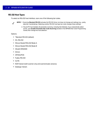 2 - 20 MP6000 INTEGRATOR GUIDE
RS-232 Host Types
To select an RS-232 host interface, scan one of the following bar codes.
NOTES 1. Scanning Standard RS-232 activates the RS-232 driver, but does not change port settings (e.g., parity,
data bits, handshaking). Selecting another RS-232 host type bar code changes these settings.
2. The CUTE host disables all parameter scanning, including Set Defaults. If you inadvertently select
CUTE, scan Enable Parameter Bar Code Scanning (located in the MP6000 Bar Code Programming
Guide) then change the host selection.
Options:
• *Standard RS-232 (default)
• ICL RS-232
• Wincor-Nixdorf RS-232 Mode A
• Wincor-Nixdorf RS-232 Mode B
• Olivetti ORS4500
• Omron
• OPOS/JPOS
• Fujitsu RS-232
• CUTE
• NCR Variant (both scanner only and scanner/scale versions)
• Datalogic Variant.
 
