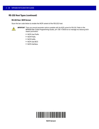 2 - 30 MP6000 INTEGRATOR GUIDE
RS-232 Host Types (continued)
RS-232 Host -NCR Variant
Scan the bar code below to enable the NCR variant of the RS-232 host.
IMPORTANT There are several parameter options available with the NCR variant for RS-232. Refer to the
MP6000 Bar Code Programming Guide, p/n 72E-172633-xx to manage the following NCR
related parameters:
NCR Variant
• NCR Use Prefix
• NCR Prefix
• NCR Suffix
• NCR Use BCC
• NCR Interface.
 