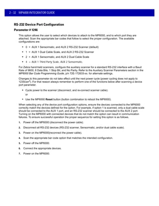 2 - 32 MP6000 INTEGRATOR GUIDE
RS-232 Device Port Configuration
Parameter # 1246
This option allows the user to select which devices to attach to the MP6000, and to which port they are
attached. Scan the appropriate bar codes that follow to select the proper configuration. The available
configurations are:
• 0 = AUX 1 Sensormatic, and AUX 2 RS-232 Scanner (default)
• 1 = AUX 1 Dual Cable Scale, and AUX 2 RS-232 Scanner
• 2 = AUX 1 Sensormatic, and AUX 2 Dual Cable Scale
• 4 = AUX 1 Third Party Scale, AUX 2 Sensormatic.
For Zebra hand-held scanners, configure the auxiliary scanner for a standard RS-232 interface with a Baud
Rate of 9600, 8 Data Bits, 1 Stop Bit, and No Parity. Refer to the Auxiliary Scanner Parameters section in the
MP6000 Bar Code Programming Guide, p/n 72E-172633-xx. for alternate settings.
Changes to this parameter do not take effect until the next power cycle (power cycling does not apply to
123Scan2). For that reason always remember to perform one of the functions below after scanning a device
port parameter.
• Cycle power to the scanner (disconnect, and re-connect scanner cable).
or
• Use the MP6000 Reset button (button combination to reboot the MP6000).
When selecting any of the device port configuration options, ensure the devices connected to the MP6000
correctly match the devices defined for the option. For example, if option 1 is scanned, only a dual cable scale
should be connected to the AUX 1 port, and an RS-232 scanner should be connected to the AUX 2 port.
Turning on the MP6000 with connected devices that do not match the option can result in communication
failures. To ensure successful operation the proper sequence for setting this option is as follows.
1. Power off the MP6000 (disconnect the power cable).
2. Disconnect all RS-232 devices (RS-232 scanner, Sensormatic, and/or dual cable scale).
3. Power on the MP6000(reconnect the power cable).
4. Scan the appropriate bar code option that matches the intended configuration.
5. Power off the MP6000.
6. Connect the appropriate devices.
7. Power on the MP6000.
 