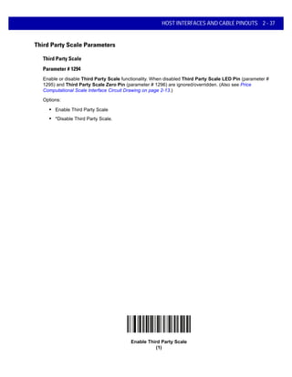 HOST INTERFACES AND CABLE PINOUTS 2 - 37
Third Party Scale Parameters
Third Party Scale
Parameter # 1294
Enable or disable Third Party Scale functionality. When disabled Third Party Scale LED Pin (parameter #
1295) and Third Party Scale Zero Pin (parameter # 1296) are ignored/overridden. (Also see Price
Computational Scale Interface Circuit Drawing on page 2-13.)
Options:
• Enable Third Party Scale
• *Disable Third Party Scale.
Enable Third Party Scale
(1)
 