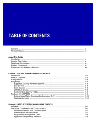 Warranty ......................................................................................................................................... ii
Revision History.............................................................................................................................. iii
About This Guide
Introduction ..................................................................................................................................... v
Chapter Descriptions ...................................................................................................................... v
Notational Conventions................................................................................................................... vi
Related Publications ....................................................................................................................... vi
Recommended Services Information.............................................................................................. vii
Chapter 1: PRODUCT OVERVIEW AND FEATURES
Introduction .................................................................................................................................... 1-1
Product Overview ........................................................................................................................... 1-2
Configurations ................................................................................................................................ 1-3
Peripherals ..................................................................................................................................... 1-8
Supported Auxiliary Hand-held Scanner .................................................................................. 1-8
EAS Devices ............................................................................................................................ 1-8
Scale Devices .......................................................................................................................... 1-8
USB Flash Drives ..................................................................................................................... 1-8
Customer Side Scanner (CSS) ................................................................................................ 1-8
Features of the MP6000 ................................................................................................................ 1-9
Optional Leak Platter (European Configurations Only) ............................................................ 1-13
Features Summary .................................................................................................................. 1-13
Chapter 2: HOST INTERFACES AND CABLE PINOUTS
Overview ........................................................................................................................................ 2-1
Interfaces, Components, and Communication ............................................................................... 2-2
POS Interfaces and Host Communication ............................................................................... 2-2
Auxiliary Ports and Peripherals ................................................................................................ 2-2
Programming Management Tools ............................................................................................ 2-3
Application Programming Interfaces ........................................................................................ 2-3
TABLE OF CONTENTS
 