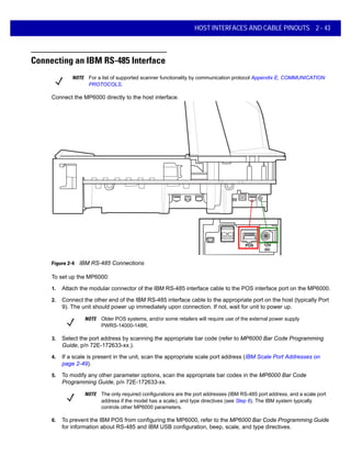 HOST INTERFACES AND CABLE PINOUTS 2 - 43
Connecting an IBM RS-485 Interface
Connect the MP6000 directly to the host interface.
POS 12V
DC
Figure 2-4 IBM RS-485 Connections
To set up the MP6000:
1. Attach the modular connector of the IBM RS-485 interface cable to the POS interface port on the MP6000.
2. Connect the other end of the IBM RS-485 interface cable to the appropriate port on the host (typically Port
9). The unit should power up immediately upon connection. If not, wait for unit to power up.
3. Select the port address by scanning the appropriate bar code (refer to MP6000 Bar Code Programming
Guide, p/n 72E-172633-xx.).
4. If a scale is present in the unit, scan the appropriate scale port address (IBM Scale Port Addresses on
page 2-49).
5. To modify any other parameter options, scan the appropriate bar codes in the MP6000 Bar Code
Programming Guide, p/n 72E-172633-xx.
6. To prevent the IBM POS from configuring the MP6000, refer to the MP6000 Bar Code Programming Guide
for information about RS-485 and IBM USB configuration, beep, scale, and type directives.
NOTE For a list of supported scanner functionality by communication protocol Appendix E, COMMUNICATION
PROTOCOLS.
NOTE Older POS systems, and/or some retailers will require use of the external power supply
PWRS-14000-148R.
NOTE The only required configurations are the port addresses (IBM RS-485 port address, and a scale port
address if the model has a scale), and type directives (see Step 6). The IBM system typically
controls other MP6000 parameters.
 