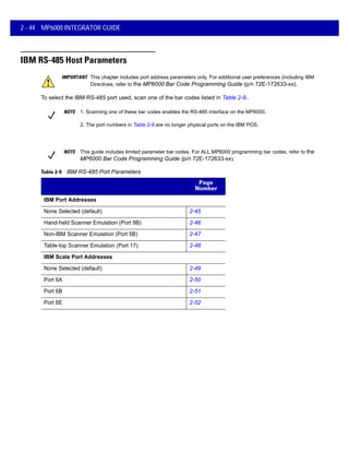 2 - 44 MP6000 INTEGRATOR GUIDE
IBM RS-485 Host Parameters
IMPORTANT This chapter includes port address parameters only. For additional user preferences (including IBM
Directives, refer to the MP6000 Bar Code Programming Guide (p/n 72E-172633-xx).
To select the IBM RS-485 port used, scan one of the bar codes listed in Table 2-9.
NOTE 1. Scanning one of these bar codes enables the RS-485 interface on the MP6000.
2. The port numbers in Table 2-9 are no longer physical ports on the IBM POS.
.
NOTE This guide includes limited parameter bar codes. For ALL MP6000 programming bar codes, refer to the
MP6000 Bar Code Programming Guide (p/n 72E-172633-xx).
Parameter
Page
Number
IBM Port Addresses
None Selected (default) 2-45
Hand-held Scanner Emulation (Port 9B) 2-46
Non-IBM Scanner Emulation (Port 5B) 2-47
Table-top Scanner Emulation (Port 17) 2-48
IBM Scale Port Addresses
None Selected (default) 2-49
Port 6A 2-50
Port 6B 2-51
Port 6E 2-52
Table 2-9 IBM RS-485 Port Parameters
 