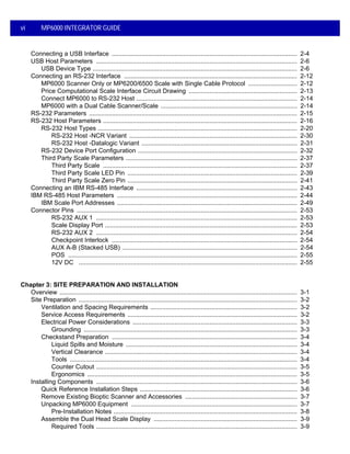 vi MP6000 INTEGRATOR GUIDE
Connecting a USB Interface .......................................................................................................... 2-4
USB Host Parameters ................................................................................................................... 2-6
USB Device Type ..................................................................................................................... 2-6
Connecting an RS-232 Interface ................................................................................................... 2-12
MP6000 Scanner Only or MP6200/6500 Scale with Single Cable Protocol ............................ 2-12
Price Computational Scale Interface Circuit Drawing .............................................................. 2-13
Connect MP6000 to RS-232 Host ............................................................................................ 2-14
MP6000 with a Dual Cable Scanner/Scale .............................................................................. 2-14
RS-232 Parameters ....................................................................................................................... 2-15
RS-232 Host Parameters ............................................................................................................... 2-16
RS-232 Host Types .................................................................................................................. 2-20
RS-232 Host -NCR Variant ................................................................................................ 2-30
RS-232 Host -Datalogic Variant ......................................................................................... 2-31
RS-232 Device Port Configuration ........................................................................................... 2-32
Third Party Scale Parameters .................................................................................................. 2-37
Third Party Scale ............................................................................................................... 2-37
Third Party Scale LED Pin ................................................................................................. 2-39
Third Party Scale Zero Pin ................................................................................................. 2-41
Connecting an IBM RS-485 Interface ............................................................................................ 2-43
IBM RS-485 Host Parameters ....................................................................................................... 2-44
IBM Scale Port Addresses ....................................................................................................... 2-49
Connector Pins .............................................................................................................................. 2-53
RS-232 AUX 1 ................................................................................................................... 2-53
Scale Display Port .............................................................................................................. 2-53
RS-232 AUX 2 ................................................................................................................... 2-54
Checkpoint Interlock .......................................................................................................... 2-54
AUX A-B (Stacked USB) .................................................................................................... 2-54
POS ................................................................................................................................... 2-55
12V DC ............................................................................................................................. 2-55
Chapter 3: SITE PREPARATION AND INSTALLATION
Overview ........................................................................................................................................ 3-1
Site Preparation ............................................................................................................................. 3-2
Ventilation and Spacing Requirements .................................................................................... 3-2
Service Access Requirements ................................................................................................. 3-2
Electrical Power Considerations .............................................................................................. 3-3
Grounding .......................................................................................................................... 3-3
Checkstand Preparation .......................................................................................................... 3-4
Liquid Spills and Moisture .................................................................................................. 3-4
Vertical Clearance .............................................................................................................. 3-4
Tools .................................................................................................................................. 3-4
Counter Cutout ................................................................................................................... 3-5
Ergonomics ........................................................................................................................ 3-5
Installing Components ................................................................................................................... 3-6
Quick Reference Installation Steps .......................................................................................... 3-6
Remove Existing Bioptic Scanner and Accessories ................................................................ 3-7
Unpacking MP6000 Equipment ............................................................................................... 3-7
Pre-Installation Notes ......................................................................................................... 3-8
Assemble the Dual Head Scale Display .................................................................................. 3-9
Required Tools ................................................................................................................... 3-9
 