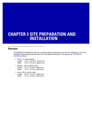 CHAPTER 3 SITE PREPARATION AND
INSTALLATION
Overview
The MP6000 was designed to drop into an existing bioptic checkstand cutout with no modifications. The unit is
available in three industry standard sizes (for more detailed information, see Appendix B, TECHNICAL
SPECIFICATIONS):
• Short - no scale available
Length: 13.9 in. +0/-.05 in. (353.0 mm)
Width: 11.5 in. +0/-.05 in. (292.0 mm)
• Medium - with or without scale
Length: 15.7 in. +0/-.05 in. (399.0 mm)
Width: 11.5 in. +0/-.05 in. (292.0 mm)
• Long - with or without scale
Length: 20.0 in. +0/-.05 in. (508.0 mm)
Width: 11.5 in. +0/-.05 in. (292.0 mm)
 