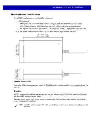 SITE PREPARATION AND INSTALLATION 3 - 3
Electrical Power Considerations
The MP6000 may be powered from two different sources:
• POS Equipment
• IBM register with powered Port 9B interface (using p/n CBA-M51-S16PAR accessory cable)
• NCR POS with powered RS-232 interface (using p/n CBA-R55-S16PAR accessory cable)
• Any register with powered USB interface - 12V only (using p/n CBA-U52-S16PAR accessory cable)
• AC/DC power cube (using p/n PWRS-140000-148R) with IEC style modular line cord.
4.3 in.(+/- 0.01)
110.0 mm (+/- 0.25)
2.4in.(+/-0.01)
62.0mm(+/-0.25)
1.2in.(+/-0.01)
62.0mm(+/-0.25)
Figure 3-2 Power Supply
If using the AC/DC accessory power supply, a 115V/230V outlet must be available in the checkstand near the
scanner.
Grounding
All POS equipment should be properly grounded, and only a three prong IEC style line cord should be used
with the AC/DC accessory power supply.
If you are unsure how to verify proper ground of equipment in the checkstand ask a qualified electrician to
review the equipment installation.
NOTE In an effort to eliminate a possible safety hazard all metal parts of a metal checkstand must be electrically
grounded.
 