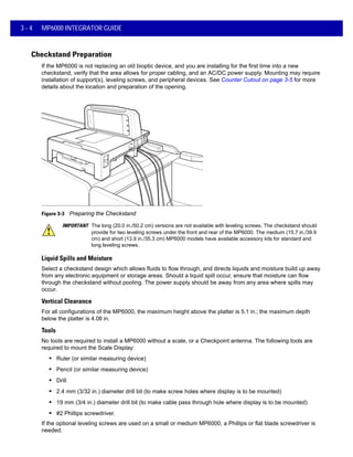 3 - 4 MP6000 INTEGRATOR GUIDE
Checkstand Preparation
If the MP6000 is not replacing an old bioptic device, and you are installing for the first time into a new
checkstand, verify that the area allows for proper cabling, and an AC/DC power supply. Mounting may require
installation of support(s), leveling screws, and peripheral devices. See Counter Cutout on page 3-5 for more
details about the location and preparation of the opening.
Figure 3-3 Preparing the Checkstand
Liquid Spills and Moisture
Select a checkstand design which allows fluids to flow through, and directs liquids and moisture build up away
from any electronic equipment or storage areas. Should a liquid spill occur, ensure that moisture can flow
through the checkstand without pooling. The power supply should be away from any area where spills may
occur.
Vertical Clearance
For all configurations of the MP6000, the maximum height above the platter is 5.1 in.; the maximum depth
below the platter is 4.08 in.
Tools
No tools are required to install a MP6000 without a scale, or a Checkpoint antenna. The following tools are
required to mount the Scale Display:
• Ruler (or similar measuring device)
• Pencil (or similar measuring device)
• Drill
• 2.4 mm (3/32 in.) diameter drill bit (to make screw holes where display is to be mounted)
• 19 mm (3/4 in.) diameter drill bit (to make cable pass through hole where display is to be mounted)
• #2 Phillips screwdriver.
If the optional leveling screws are used on a small or medium MP6000, a Phillips or flat blade screwdriver is
needed.
IMPORTANT The long (20.0 in./50.2 cm) versions are not available with leveling screws. The checkstand should
provide for two leveling screws under the front and rear of the MP6000. The medium (15.7 in./39.9
cm) and short (13.9 in./35.3 cm) MP6000 models have available accessory kits for standard and
long leveling screws.
 