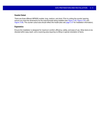 SITE PREPARATION AND INSTALLATION 3 - 5
Counter Cutout
There are three different MP6000 models: long, medium, and short. Prior to cutting the counter opening,
ensure you have the dimensions for the scanner/scale being installed (see Figure 3-30, Figure 3-34, and
Figure 3-38). The counter cutout size should reflect the model (also see page 3-31 for installation information).
Ergonomics
Ensure the installation is designed for maximum comfort, efficiency, safety, and ease of use. Allow items to be
directed within easy reach, and a scanning area requiring no lifting or special orientation of items.
 