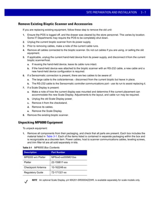 SITE PREPARATION AND INSTALLATION 3 - 7
Remove Existing Bioptic Scanner and Accessories
If you are replacing existing equipment, follow these step to remove the old unit:
1. Ensure the POS is logged off, and the drawer was cleared by the store personnel. This varies by location.
Some IT Departments may require the POS to be completely shut down.
2. Unplug the current bioptic scanner from its power supply.
3. Prior to removing cables, make a note of the current cable runs.
4. Remove all cables connected to the bioptic scanner. Do not cut cables if you are using, or selling the old
equipment.
5. If applicable, unplug the current hand-held device from its power supply, and disconnect it from the current
bioptic scanner/host.
a. If reusing the hand-held device, leave its cable runs intact.
b. If the hand-held device was attached to the bioptic scanner with an RS-232 cable, a new cable and a
new hand-held device configuration is required.
6. If a Sensormatic connection is present, there are two cables to be aware of:
a. The large cable to the coils/antennas - disconnect from the current bioptic but leave in place.
b. The RS-232 cable to the Sensormatic controller communications port - use its run to assist replacing it.
7. If a Scale Display is present:
a. Make a note of how the current display was mounted and determine if the current placement can
accommodate the new Scale Display. Adjustments to the layout, and cable run may be required.
b. Unplug the old Scale Display power.
c. Remove it from the checkstand.
d. Remove its cables.
e. Remove the Scale Display.
8. Remove the existing bioptic scanner.
Unpacking MP6000 Equipment
To unpack equipment:
1. Remove all components from their packaging, and check that all parts are present. Each box includes the
material listed in Table 3-1. Each of the items listed is contained in separate packaging within the box and
is recognizable as a discrete item. Power cables, host to scanner communications cables, leveling screws,
and trim filler kit are all sold separately in kits.
Table 3-1 MP6000 Box Contents
Description Part Number
MP6000 w/o Platter MP6xx0-xx000M010xx
Platter 22-159817-xxx
Checkpoint Antenna 10-162248-xx
Regulatory Guide 72-171321-xx
NOTE An optional Scale Display, p/n MX201-SR00004ZZWR, is available separately for scale models only.
 