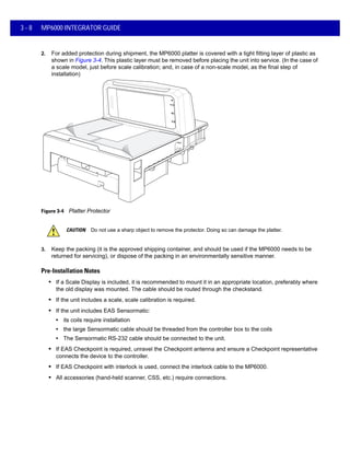 3 - 8 MP6000 INTEGRATOR GUIDE
2. For added protection during shipment, the MP6000 platter is covered with a tight fitting layer of plastic as
shown in Figure 3-4. This plastic layer must be removed before placing the unit into service. (In the case of
a scale model, just before scale calibration; and, in case of a non-scale model, as the final step of
installation)
Figure 3-4 Platter Protector
3. Keep the packing (it is the approved shipping container, and should be used if the MP6000 needs to be
returned for servicing), or dispose of the packing in an environmentally sensitive manner.
Pre-Installation Notes
• If a Scale Display is included, it is recommended to mount it in an appropriate location, preferably where
the old display was mounted. The cable should be routed through the checkstand.
• If the unit includes a scale, scale calibration is required.
• If the unit includes EAS Sensormatic:
• its coils require installation
• the large Sensormatic cable should be threaded from the controller box to the coils
• The Sensormatic RS-232 cable should be connected to the unit.
• If EAS Checkpoint is required, unravel the Checkpoint antenna and ensure a Checkpoint representative
connects the device to the controller.
• If EAS Checkpoint with interlock is used, connect the interlock cable to the MP6000.
• All accessories (hand-held scanner, CSS, etc.) require connections.
CAUTION Do not use a sharp object to remove the protector. Doing so can damage the platter.
 