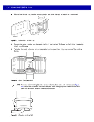 3 - 10 MP6000 INTEGRATOR GUIDE
4. Remove the circular cap from the existing display and either discard, or keep it as a spare part.
Figure 3-7 Removing Circular Cap
5. Connect the cable from the new display to the RJ-11 port marked “To Slave” on the PCB in the existing
(single head) display.
6. Place the short pole extension of the new display into the vacant slot in the rear cover of the existing
display.
Figure 3-8 Short Pole Extension
Figure 3-9 Rotation Limiting Tab
NOTE There is a rotation limiting tab on the top and bottom surfaces of the pole extension (see Figure
3-9). These need to be fitted one side or the other of the mating projection in the rear cover. If not,
there may be difficulty replacing the existing front cover.
 