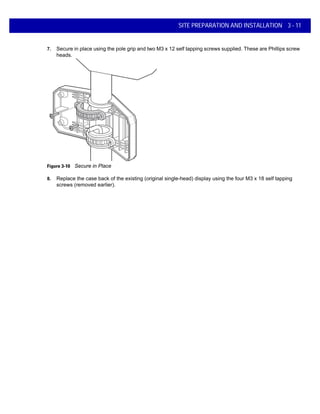 SITE PREPARATION AND INSTALLATION 3 - 11
7. Secure in place using the pole grip and two M3 x 12 self tapping screws supplied. These are Phillips screw
heads.
Figure 3-10 Secure in Place
8. Replace the case back of the existing (original single-head) display using the four M3 x 18 self tapping
screws (removed earlier).
 
