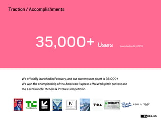 i
We officially launched in February, and our current user count is 35,000+
We won the championship of the American Express x WeWork pitch contest and
the TechCrunch Pitchers & Pitches Competition.
35,000+ Users Launched on Oct 2019
Traction / Accomplishments
 