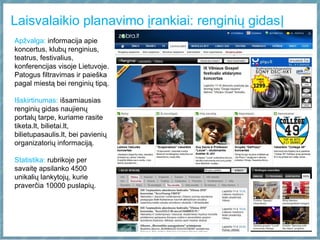 Laisvalaikio planavimo įrankiai: renginių gidas|
Apžvalga: informacija apie
koncertus, klubų renginius,
teatrus, festivalius,
konferencijas visoje Lietuvoje.
Patogus filtravimas ir paieška
pagal miestą bei renginių tipą.
Išskirtinumas: išsamiausias
renginių gidas naujienų
portalų tarpe, kuriame rasite
tiketa.lt, bilietai.lt,
bilietupasaulis.lt, bei pavienių
organizatorių informaciją.
Statistika: rubrikoje per
savaitę apsilanko 4500
unikalių lankytojų, kurie
praverčia 10000 puslapių.
 