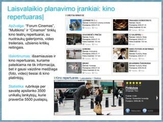Laisvalaikio planavimo įrankiai: kino
repertuaras|
Apžvalga: “Forum Cinemas”,
“Multikino” ir “Cinamon” tinklų
kino teatrų repertuarai, su
nuotraukų galerijomis, video
treileriais, užsienio kritikų
reitingais.
Išskirtinumas: išsamiausias ir
kino repertuaras, kuriame
pateikiama ne tik informacija,
bet ir gausi vaizdine medžiaga
(foto, video) tiesiai iš kino
platintojų.
Statistika: rubrikoje per
savaitę apsilanko 3500
unikalių lankytojų, kurie
praverčia 5500 puslapių.
 