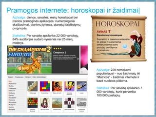 Pramogos internete: horoskopai ir žaidimai|
Apžvalga: dienos, savaitės, metų horoskopai bei
įvairios pramoginės aplikacijos: numerologiniai
skaičiavimai, bioritmų tyrimas, planetų išsidėstymų
prognozės.
Statistika: Per savaitę apsilanko 22 000 vartotojų.
84% auditorijos sudaro vyresnės nei 25 metų
moterys.
Apžvalga: 228 nemokami
populiariausi – nuo šachmatų iki
“Matricos” - žaidimai internete ir
bazė nuolatos pildoma.
Statistika: Per savaitę apsilanko 7
000 vartotojų, kurie perverčia
100.000 puslapių.
 