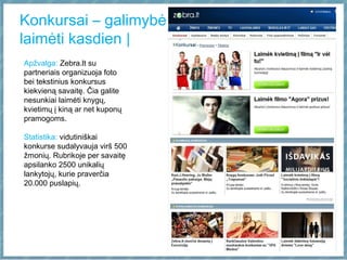 Konkursai – galimybė
laimėti kasdien |
Apžvalga: Zebra.lt su
partneriais organizuoja foto
bei tekstinius konkursus
kiekvieną savaitę. Čia galite
nesunkiai laimėti knygų,
kvietimų į kiną ar net kuponų
pramogoms.
Statistika: vidutiniškai
konkurse sudalyvauja virš 500
žmonių. Rubrikoje per savaitę
apsilanko 2500 unikalių
lankytojų, kurie praverčia
20.000 puslapių.
 