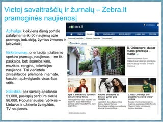 Vietoj savaitraščių ir žurnalų – Zebra.lt
pramoginės naujienos|
Apžvalga: kiekvieną dieną portale
patalpinama iki 50 naujienų apie
pramogų industriją, žymius žmones ir
laisvalaikį.
Išskirtinumas: orientacija į platesnio
spektro pramogų naujienas – ne tik
paskalos, bet išsamios kino,
muzikos, renginių, televizijos
naujienos. Tai vienintelė
žiniasklaidos priemonė internete,
kasdien apžvelgiantis visas šias
sritis.
Statistika: per savaitę apsilanko
51.000, puslapių peržiūra siekia
96.000. Populiariausios rubrikos –
Lietuvos ir užsienio žvaigždės,
TV naujienos.
 