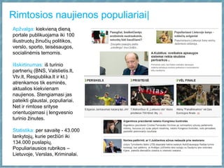 Rimtosios naujienos populiariai|
Apžvalga: kiekvieną dieną
portale publikuojama iki 100
iliustruotų žinučių politikos,
verslo, sporto, teisėsaugos,
socialinėmis temomis.
Išskirtinumas: iš turinio
partnerių (BNS, Valstietis.lt,
Vtv.lt, Respublika.lt ir kt.)
atrenkamos tik esminės,
aktualios kiekvienam
naujienos. Stengiamasi jas
pateikti glaustai, populiariai.
Net ir rimtose srityse
orientuojamasi į lengvesnio
turinio žinutes.
Statistika: per savaitę - 43.000
lankytojų, kurie peržiūri iki
134.000 puslapių.
Populiariausios rubrikos –
Lietuvoje, Verslas, Kriminalai.
 