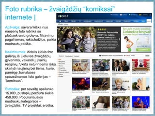 Foto rubrika – žvaigždžių “komiksai”
internete |
Apžvalga: savarankiška nuo
naujienų foto rubrika su
plačiaekraniu grotuvu, filtravimu
pagal temas, raktažodžius, puikia
nuotraukų raiška.
Išskirtinumas: didelis kiekis foto
galerijų iš Lietuvos žvaigždžių
gyvenimo, vakarėlių, įvairių
renginių. Skirta neturintiems laiko
skaityti naujienų bei tiems, kurie,
pamėgę žurnaluose
spausdinamas foto galerijas –
“komiksus”.
Statistika: per savaitę apsilanko
15.000, puslapių peržiūra siekia
450.000. Populiariausios
nuotraukų kategorijos –
žvaigždės, TV projektai, erotika.
 