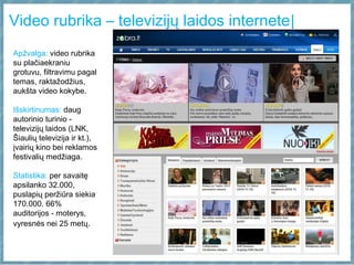 Video rubrika – televizijų laidos internete|
Apžvalga: video rubrika
su plačiaekraniu
grotuvu, filtravimu pagal
temas, raktažodžius,
aukšta video kokybe.
Išskirtinumas: daug
autorinio turinio -
televizijų laidos (LNK,
Šiaulių televizija ir kt.),
įvairių kino bei reklamos
festivalių medžiaga.
Statistika: per savaitę
apsilanko 32.000,
puslapių peržiūra siekia
170.000. 66%
auditorijos - moterys,
vyresnės nei 25 metų.
 