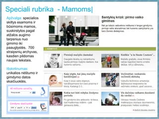 Speciali rubrika - Mamoms|
Apžvalga: specialios
skiltys esamoms ir
būsimoms mamos,
suskirstytos pagal
atžalos augimo
tarpsnius nuo
gimimo iki
paauglystės. 700
straipsnių archyvas,
kasdien pildomas
naujais tekstais.
Išskirtinumas:
unikalios nėštumo ir
gimdymo datos
skaičiuoklės.
 