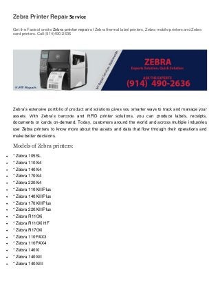 Zebra Printer Repair Service
Get the Fastest onsite Zebra printer repair of Zebra thermal label printers, Zebra mobile printers and Zebra
card printers. Call (914)490-2636
Zebra’s extensive portfolio of product and solutions gives you smarter ways to track and manage your
assets. With Zebra’s barcode and RFID printer solutions, you can produce labels, receipts,
documents or cards on-demand. Today, customers around the world and across multiple industries
use Zebra printers to know more about the assets and data that flow through their operations and
make better decisions.
Models of Zebra printers:
 * Zebra 105SL
 * Zebra 110Xi4
 * Zebra 140Xi4
 * Zebra 170Xi4
 * Zebra 220Xi4
 * Zebra 110XiIIIPlus
 * Zebra 140XiIIIPlus
 * Zebra 170XiIIIPlus
 * Zebra 220XiIIIPlus
 * Zebra R110Xi
 * Zebra R110Xi HF
 * Zebra R170Xi
 * Zebra 110PAX3
 * Zebra 110PAX4
 * Zebra 140Xi
 * Zebra 140XiII
 * Zebra 140XiIII
 