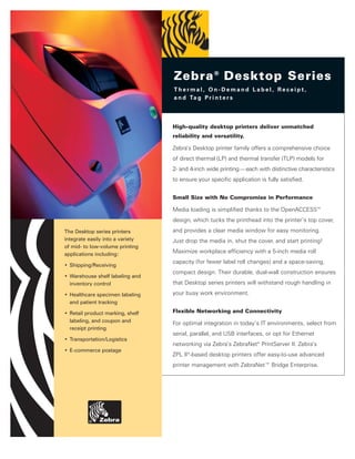 Zebra ® Desktop Series
                                  Thermal, On-Demand Label, Receipt,
                                  a n d Ta g P r i n t e r s




                                  High-quality desktop printers deliver unmatched
                                  reliability and versatility.

                                  Zebra’s Desktop printer family offers a comprehensive choice
                                  of direct thermal (LP) and thermal transfer (TLP) models for
                                  2- and 4-inch wide printing—each with distinctive characteristics
                                  to ensure your specific application is fully satisfied.


                                  Small Size with No Compromise in Performance

                                  Media loading is simplified thanks to the OpenACCESS™
                                  design, which tucks the printhead into the printer’s top cover,
The Desktop series printers       and provides a clear media window for easy monitoring.
integrate easily into a variety   Just drop the media in, shut the cover, and start printing!
of mid- to low-volume printing
applications including:
                                  Maximize workplace efficiency with a 5-inch media roll
                                  capacity (for fewer label roll changes) and a space-saving,
• Shipping/Receiving
                                  compact design. Their durable, dual-wall construction ensures
• Warehouse shelf labeling and
  inventory control               that Desktop series printers will withstand rough handling in

• Healthcare specimen labeling    your busy work environment.
  and patient tracking

• Retail product marking, shelf   Flexible Networking and Connectivity
  labeling, and coupon and        For optimal integration in today’s IT environments, select from
  receipt printing
                                  serial, parallel, and USB interfaces, or opt for Ethernet
• Transportation/Logistics
                                  networking via Zebra’s ZebraNet® PrintServer II. Zebra’s
• E-commerce postage
                                  ZPL II®-based desktop printers offer easy-to-use advanced
                                  printer management with ZebraNet™ Bridge Enterprise.
 
