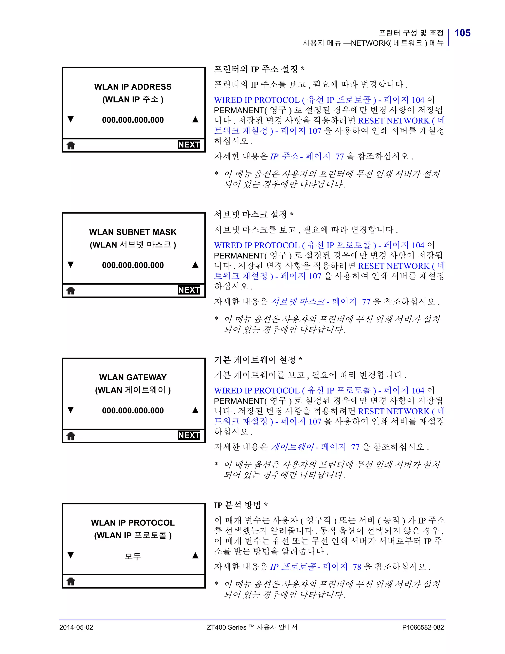 105프린터 구성 및 조정
사용자 메뉴 —NETWORK( 네트워크 ) 메뉴
2014-05-02 ZT400 Series ™ 사용자 안내서 P1066582-082
프린터의 IP 주소 설정 *
프린터의 IP 주소를 보고 , 필요에 따라 변경합니다 .
WIRED IP PROTOCOL ( 유선 IP 프로토콜 ) - 페이지 104 이
PERMANENT( 영구 ) 로 설정된 경우에만 변경 사항이 저장됩
니다 . 저장된 변경 사항을 적용하려면 RESET NETWORK ( 네
트워크 재설정 ) - 페이지 107 을 사용하여 인쇄 서버를 재설정
하십시오 .
자세한 내용은 IP 주소 - 페이지 77 을 참조하십시오 .
* 이 메뉴 옵션은 사용자의 프린터에 무선 인쇄 서버가 설치
되어 있는 경우에만 나타납니다 .
서브넷 마스크 설정 *
서브넷 마스크를 보고 , 필요에 따라 변경합니다 .
WIRED IP PROTOCOL ( 유선 IP 프로토콜 ) - 페이지 104 이
PERMANENT( 영구 ) 로 설정된 경우에만 변경 사항이 저장됩
니다 . 저장된 변경 사항을 적용하려면 RESET NETWORK ( 네
트워크 재설정 ) - 페이지 107 을 사용하여 인쇄 서버를 재설정
하십시오 .
자세한 내용은 서브넷 마스크 - 페이지 77 을 참조하십시오 .
* 이 메뉴 옵션은 사용자의 프린터에 무선 인쇄 서버가 설치
되어 있는 경우에만 나타납니다 .
기본 게이트웨이 설정 *
기본 게이트웨이를 보고 , 필요에 따라 변경합니다 .
WIRED IP PROTOCOL ( 유선 IP 프로토콜 ) - 페이지 104 이
PERMANENT( 영구 ) 로 설정된 경우에만 변경 사항이 저장됩
니다 . 저장된 변경 사항을 적용하려면 RESET NETWORK ( 네
트워크 재설정 ) - 페이지 107 을 사용하여 인쇄 서버를 재설정
하십시오 .
자세한 내용은 게이트웨이 - 페이지 77 을 참조하십시오 .
* 이 메뉴 옵션은 사용자의 프린터에 무선 인쇄 서버가 설치
되어 있는 경우에만 나타납니다 .
IP 분석 방법 *
이 매개 변수는 사용자 ( 영구적 ) 또는 서버 ( 동적 ) 가 IP 주소
를 선택했는지 알려줍니다 . 동적 옵션이 선택되지 않은 경우 ,
이 매개 변수는 유선 또는 무선 인쇄 서버가 서버로부터 IP 주
소를 받는 방법을 알려줍니다 .
자세한 내용은 IP 프로토콜 - 페이지 78 을 참조하십시오 .
* 이 메뉴 옵션은 사용자의 프린터에 무선 인쇄 서버가 설치
되어 있는 경우에만 나타납니다 .
▼
WLAN IP ADDRESS
(WLAN IP 주소 )
000.000.000.000 ▲
NEXT
▼
WLAN SUBNET MASK
(WLAN 서브넷 마스크 )
000.000.000.000 ▲
NEXT
▼
WLAN GATEWAY
(WLAN 게이트웨이 )
000.000.000.000 ▲
NEXT
▼
WLAN IP PROTOCOL
(WLAN IP 프로토콜 )
모두 ▲
 