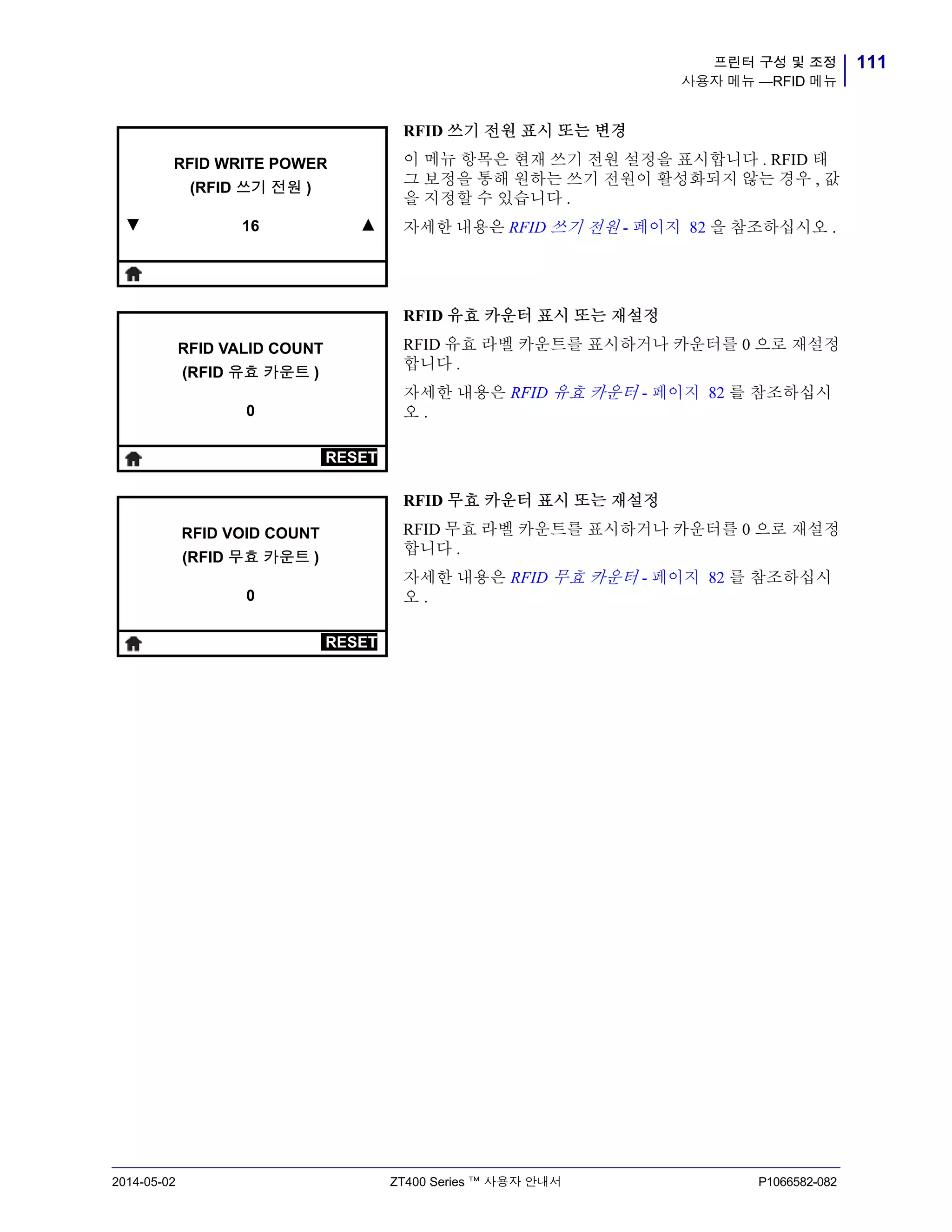 111프린터 구성 및 조정
사용자 메뉴 —RFID 메뉴
2014-05-02 ZT400 Series ™ 사용자 안내서 P1066582-082
RFID 쓰기 전원 표시 또는 변경
이 메뉴 항목은 현재 쓰기 전원 설정을 표시합니다 . RFID 태
그 보정을 통해 원하는 쓰기 전원이 활성화되지 않는 경우 , 값
을 지정할 수 있습니다 .
자세한 내용은 RFID 쓰기 전원 - 페이지 82 을 참조하십시오 .
RFID 유효 카운터 표시 또는 재설정
RFID 유효 라벨 카운트를 표시하거나 카운터를 0 으로 재설정
합니다 .
자세한 내용은 RFID 유효 카운터 - 페이지 82 를 참조하십시
오 .
RFID 무효 카운터 표시 또는 재설정
RFID 무효 라벨 카운트를 표시하거나 카운터를 0 으로 재설정
합니다 .
자세한 내용은 RFID 무효 카운터 - 페이지 82 를 참조하십시
오 .
▼
RFID WRITE POWER
(RFID 쓰기 전원 )
16 ▲
RFID VALID COUNT
(RFID 유효 카운트 )
0
RESET
RFID VOID COUNT
(RFID 무효 카운트 )
0
RESET
 
