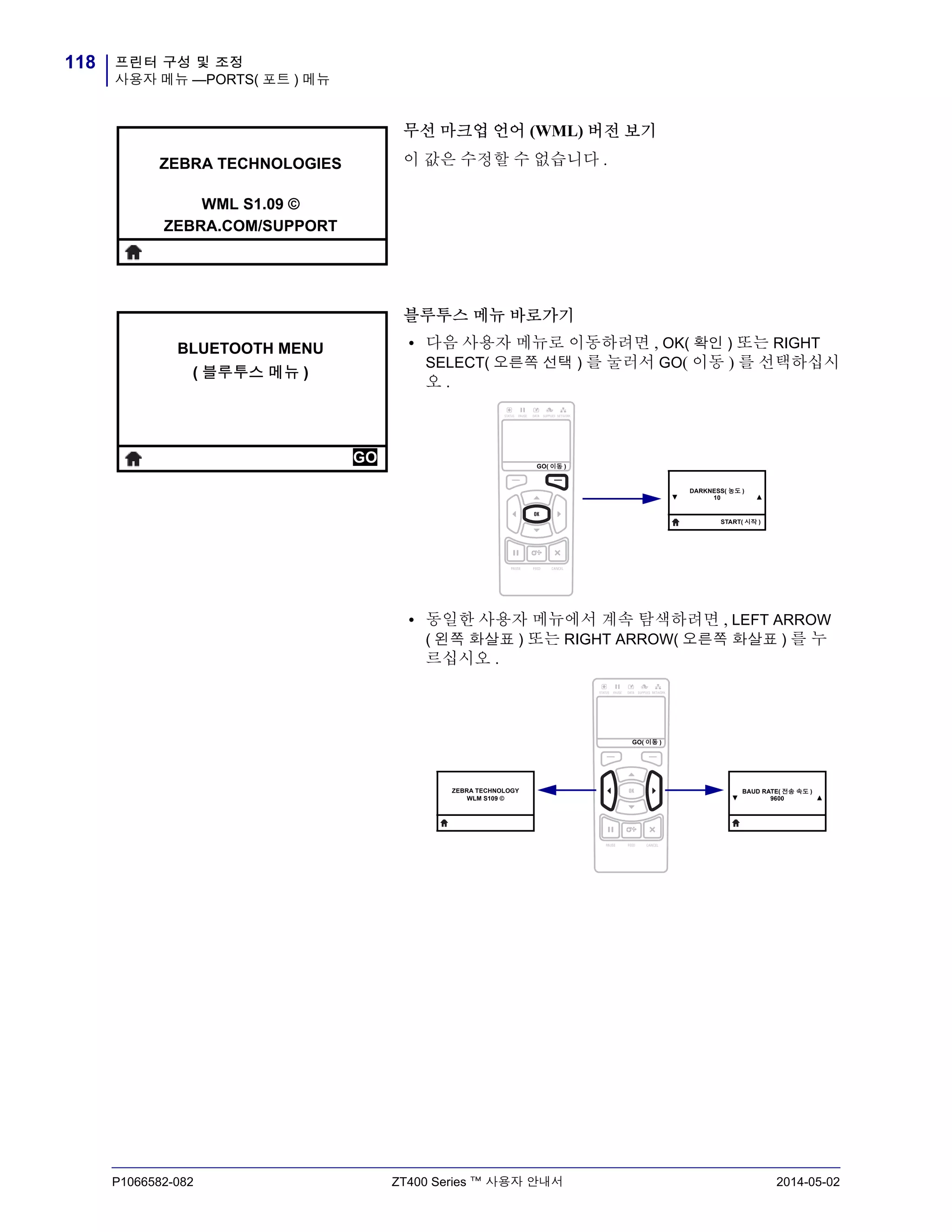 프린터 구성 및 조정
사용자 메뉴 —PORTS( 포트 ) 메뉴
118
P1066582-082 ZT400 Series ™ 사용자 안내서 2014-05-02
무선 마크업 언어 (WML) 버전 보기
이 값은 수정할 수 없습니다 .
블루투스 메뉴 바로가기
• 다음 사용자 메뉴로 이동하려면 , OK( 확인 ) 또는 RIGHT
SELECT( 오른쪽 선택 ) 를 눌러서 GO( 이동 ) 를 선택하십시
오 .
• 동일한 사용자 메뉴에서 계속 탐색하려면 , LEFT ARROW
( 왼쪽 화살표 ) 또는 RIGHT ARROW( 오른쪽 화살표 ) 를 누
르십시오 .
ZEBRA TECHNOLOGIES
WML S1.09 ©
ZEBRA.COM/SUPPORT
BLUETOOTH MENU
( 블루투스 메뉴 )
GO GO( 이동 )
▼
DARKNESS( 농도 )
10 ▲
START( 시작 )
ZEBRA TECHNOLOGY
WLM S109 © ▼
BAUD RATE( 전송 속도 )
9600 ▲
GO( 이동 )
 