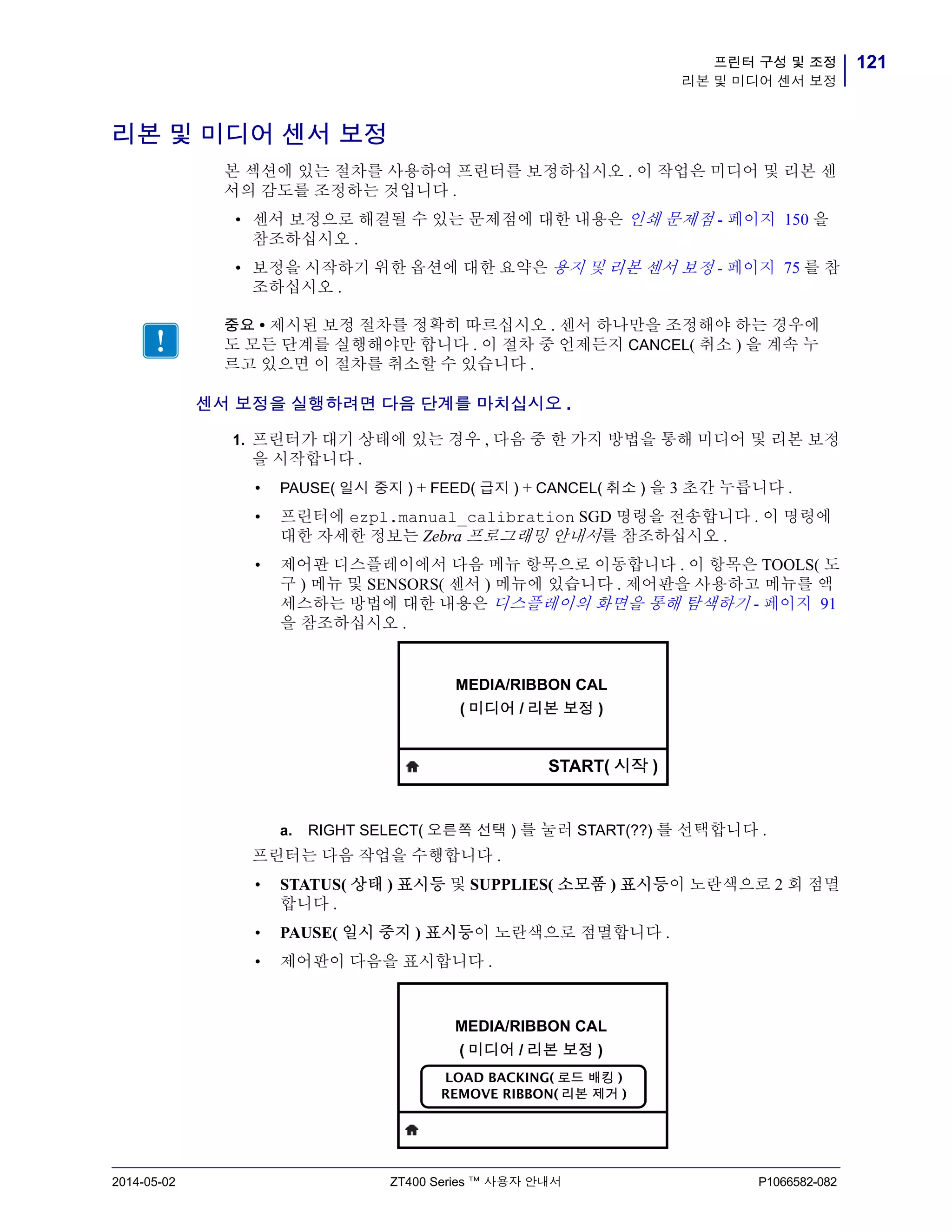 121프린터 구성 및 조정
리본 및 미디어 센서 보정
2014-05-02 ZT400 Series ™ 사용자 안내서 P1066582-082
리본 및 미디어 센서 보정
본 섹션에 있는 절차를 사용하여 프린터를 보정하십시오 . 이 작업은 미디어 및 리본 센
서의 감도를 조정하는 것입니다 .
• 센서 보정으로 해결될 수 있는 문제점에 대한 내용은 인쇄 문제점 - 페이지 150 을
참조하십시오 .
• 보정을 시작하기 위한 옵션에 대한 요약은 용지 및 리본 센서 보정 - 페이지 75 를 참
조하십시오 .
센서 보정을 실행하려면 다음 단계를 마치십시오 .
1. 프린터가 대기 상태에 있는 경우 , 다음 중 한 가지 방법을 통해 미디어 및 리본 보정
을 시작합니다 .
• PAUSE( 일시 중지 ) + FEED( 급지 ) + CANCEL( 취소 ) 을 3 초간 누릅니다 .
• 프린터에 ezpl.manual_calibration SGD 명령을 전송합니다 . 이 명령에
대한 자세한 정보는 Zebra 프로그래밍 안내서를 참조하십시오 .
• 제어판 디스플레이에서 다음 메뉴 항목으로 이동합니다 . 이 항목은 TOOLS( 도
구 ) 메뉴 및 SENSORS( 센서 ) 메뉴에 있습니다 . 제어판을 사용하고 메뉴를 액
세스하는 방법에 대한 내용은 디스플레이의 화면을 통해 탐색하기 - 페이지 91
을 참조하십시오 .
a. RIGHT SELECT( 오른쪽 선택 ) 를 눌러 START(??) 를 선택합니다 .
프린터는 다음 작업을 수행합니다 .
• STATUS( 상태 ) 표시등 및 SUPPLIES( 소모품 ) 표시등이 노란색으로 2 회 점멸
합니다 .
• PAUSE( 일시 중지 ) 표시등이 노란색으로 점멸합니다 .
• 제어판이 다음을 표시합니다 .
중요 • 제시된 보정 절차를 정확히 따르십시오 . 센서 하나만을 조정해야 하는 경우에
도 모든 단계를 실행해야만 합니다 . 이 절차 중 언제든지 CANCEL( 취소 ) 을 계속 누
르고 있으면 이 절차를 취소할 수 있습니다 .
MEDIA/RIBBON CAL
( 미디어 / 리본 보정 )
START( 시작 )
MEDIA/RIBBON CAL
( 미디어 / 리본 보정 )
LOAD BACKING( 로드 배킹 )
REMOVE RIBBON( 리본 제거 )
 