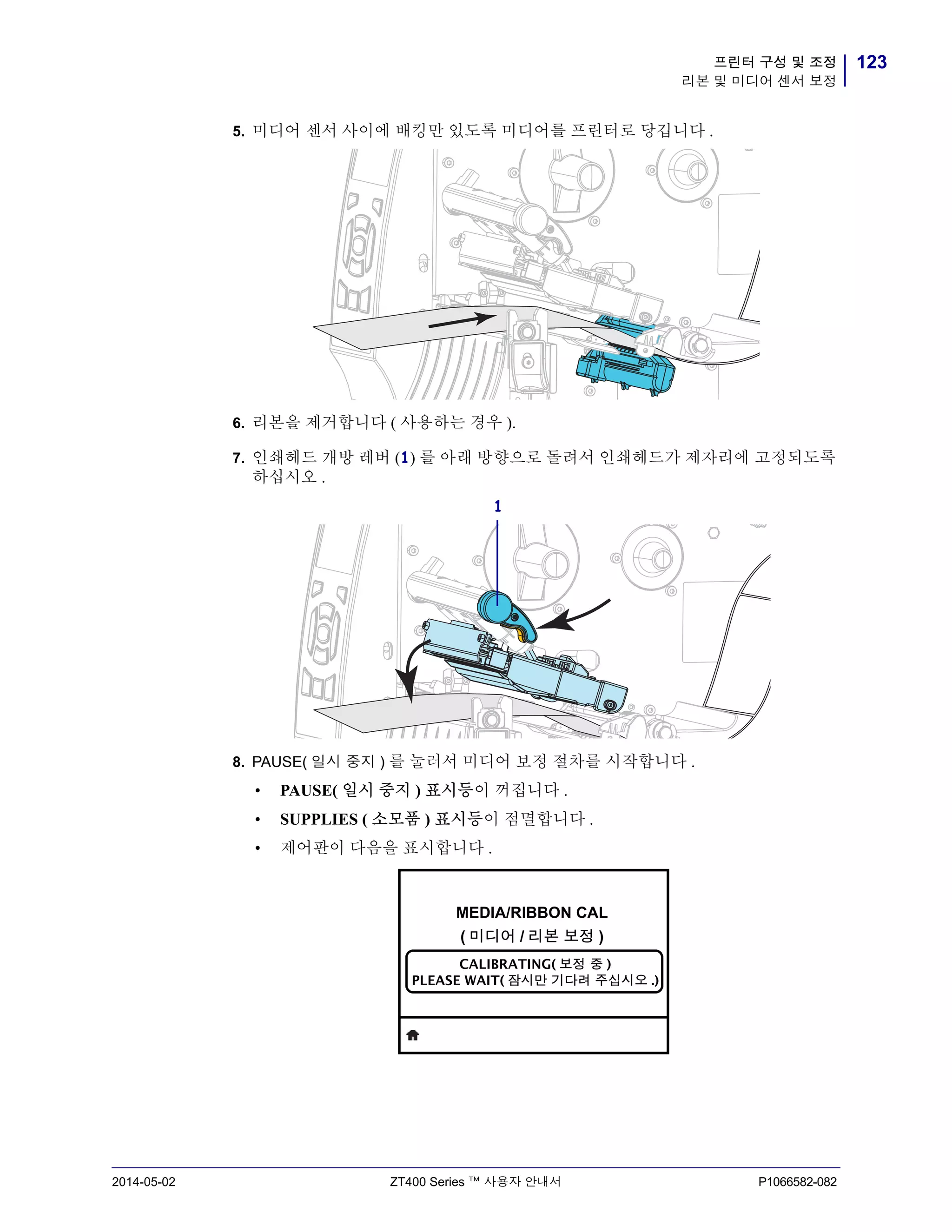 123프린터 구성 및 조정
리본 및 미디어 센서 보정
2014-05-02 ZT400 Series ™ 사용자 안내서 P1066582-082
5. 미디어 센서 사이에 배킹만 있도록 미디어를 프린터로 당깁니다 .
6. 리본을 제거합니다 ( 사용하는 경우 ).
7. 인쇄헤드 개방 레버 (1) 를 아래 방향으로 돌려서 인쇄헤드가 제자리에 고정되도록
하십시오 .
8. PAUSE( 일시 중지 ) 를 눌러서 미디어 보정 절차를 시작합니다 .
• PAUSE( 일시 중지 ) 표시등이 꺼집니다 .
• SUPPLIES ( 소모품 ) 표시등이 점멸합니다 .
• 제어판이 다음을 표시합니다 .
1
MEDIA/RIBBON CAL
( 미디어 / 리본 보정 )
CALIBRATING( 보정 중 )
PLEASE WAIT( 잠시만 기다려 주십시오 .)
 