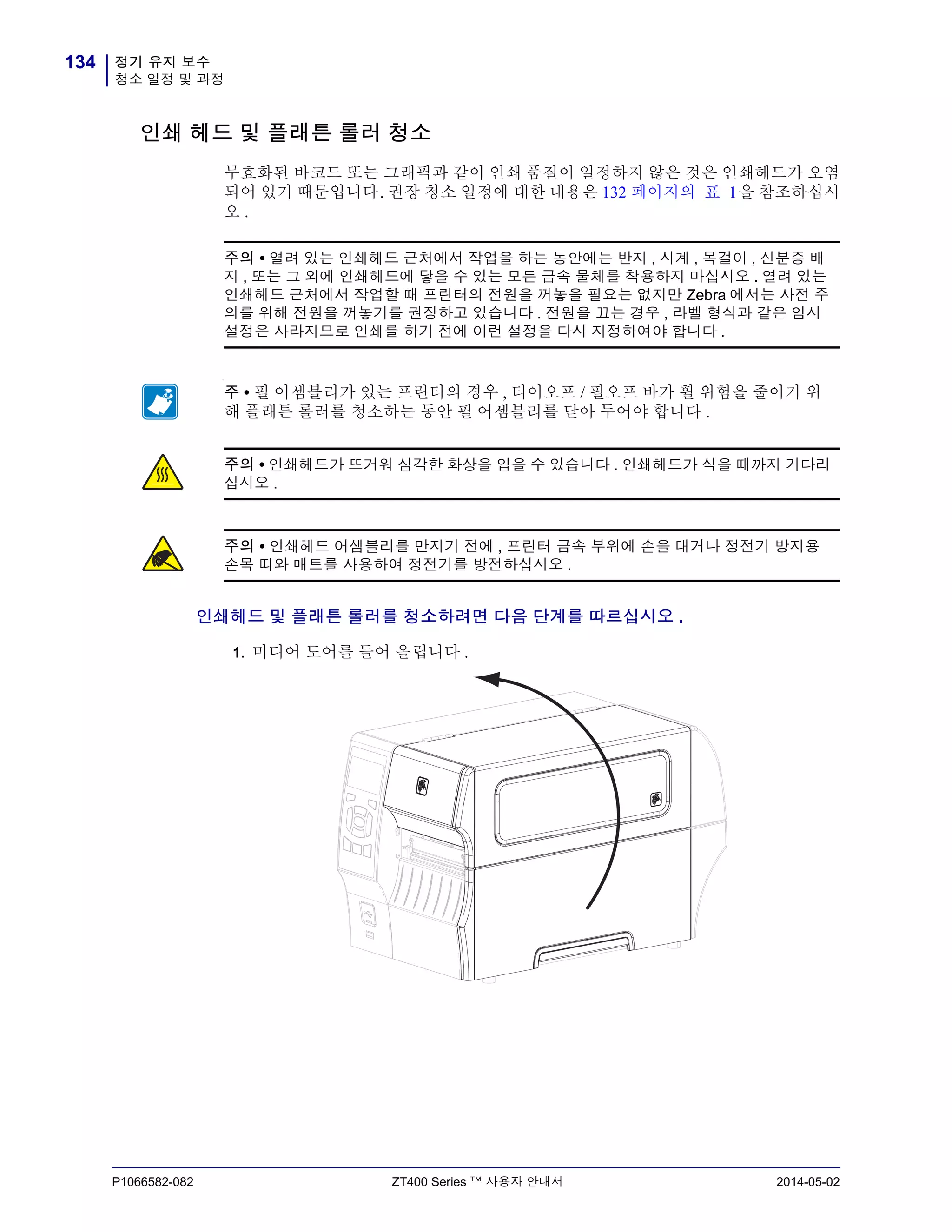 정기 유지 보수
청소 일정 및 과정
134
P1066582-082 ZT400 Series ™ 사용자 안내서 2014-05-02
인쇄 헤드 및 플래튼 롤러 청소
무효화된 바코드 또는 그래픽과 같이 인쇄 품질이 일정하지 않은 것은 인쇄헤드가 오염
되어 있기 때문입니다. 권장 청소 일정에 대한 내용은 132 페이지의 표 1을 참조하십시
오 .
인쇄헤드 및 플래튼 롤러를 청소하려면 다음 단계를 따르십시오 .
1. 미디어 도어를 들어 올립니다 .
주의 • 열려 있는 인쇄헤드 근처에서 작업을 하는 동안에는 반지 , 시계 , 목걸이 , 신분증 배
지 , 또는 그 외에 인쇄헤드에 닿을 수 있는 모든 금속 물체를 착용하지 마십시오 . 열려 있는
인쇄헤드 근처에서 작업할 때 프린터의 전원을 꺼놓을 필요는 없지만 Zebra 에서는 사전 주
의를 위해 전원을 꺼놓기를 권장하고 있습니다 . 전원을 끄는 경우 , 라벨 형식과 같은 임시
설정은 사라지므로 인쇄를 하기 전에 이런 설정을 다시 지정하여야 합니다 .
-
주 • 필 어셈블리가 있는 프린터의 경우 , 티어오프 / 필오프 바가 휠 위험을 줄이기 위
해 플래튼 롤러를 청소하는 동안 필 어셈블리를 닫아 두어야 합니다 .
주의 • 인쇄헤드가 뜨거워 심각한 화상을 입을 수 있습니다 . 인쇄헤드가 식을 때까지 기다리
십시오 .
주의 • 인쇄헤드 어셈블리를 만지기 전에 , 프린터 금속 부위에 손을 대거나 정전기 방지용
손목 띠와 매트를 사용하여 정전기를 방전하십시오 .
 