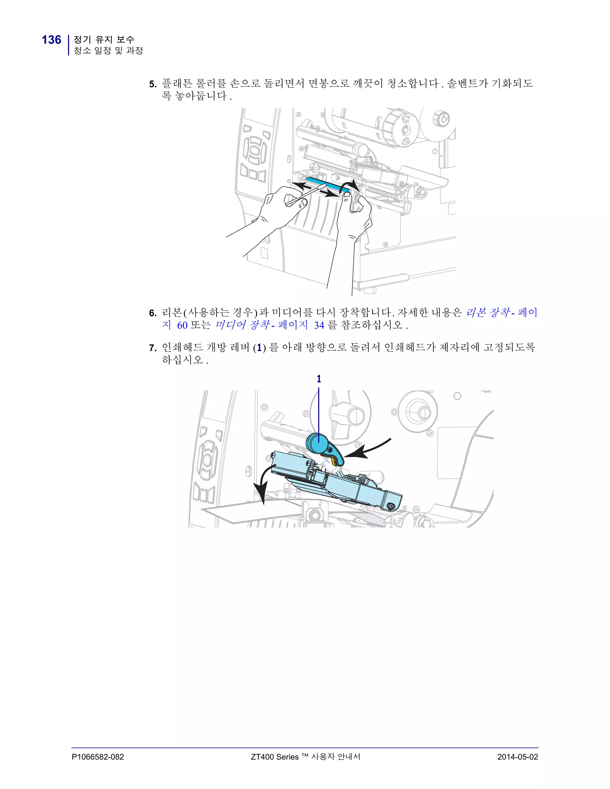 정기 유지 보수
청소 일정 및 과정
136
P1066582-082 ZT400 Series ™ 사용자 안내서 2014-05-02
5. 플래튼 롤러를 손으로 돌리면서 면봉으로 깨끗이 청소합니다 . 솔벤트가 기화되도
록 놓아둡니다 .
6. 리본(사용하는 경우)과 미디어를 다시 장착합니다. 자세한 내용은 리본 장착 - 페이
지 60 또는 미디어 장착 - 페이지 34 를 참조하십시오 .
7. 인쇄헤드 개방 레버 (1) 를 아래 방향으로 돌려서 인쇄헤드가 제자리에 고정되도록
하십시오 .
1
 