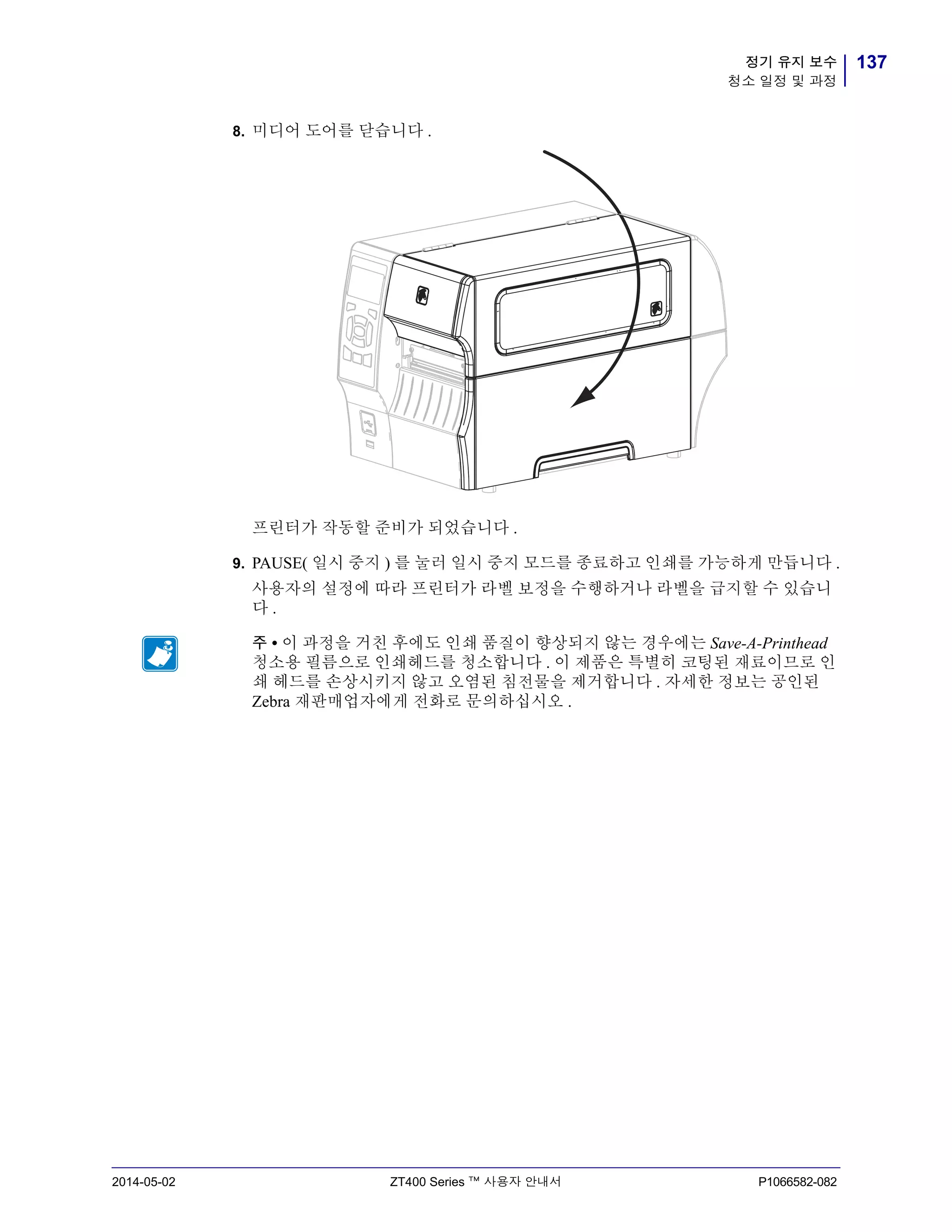 137정기 유지 보수
청소 일정 및 과정
2014-05-02 ZT400 Series ™ 사용자 안내서 P1066582-082
8. 미디어 도어를 닫습니다 .
프린터가 작동할 준비가 되었습니다 .
9. PAUSE( 일시 중지 ) 를 눌러 일시 중지 모드를 종료하고 인쇄를 가능하게 만듭니다 .
사용자의 설정에 따라 프린터가 라벨 보정을 수행하거나 라벨을 급지할 수 있습니
다 .
주 • 이 과정을 거친 후에도 인쇄 품질이 향상되지 않는 경우에는 Save-A-Printhead
청소용 필름으로 인쇄헤드를 청소합니다 . 이 제품은 특별히 코팅된 재료이므로 인
쇄 헤드를 손상시키지 않고 오염된 침전물을 제거합니다 . 자세한 정보는 공인된
Zebra 재판매업자에게 전화로 문의하십시오 .
 