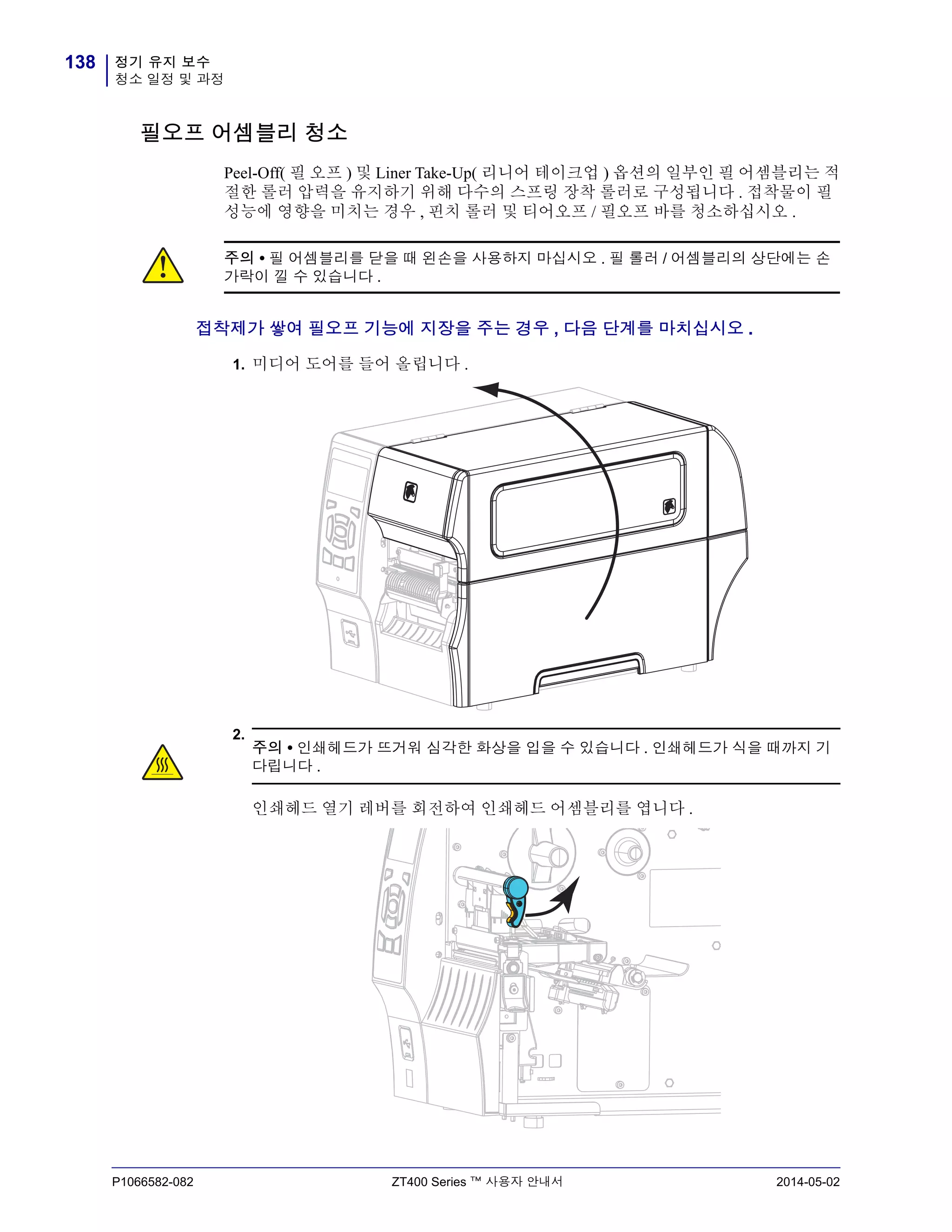정기 유지 보수
청소 일정 및 과정
138
P1066582-082 ZT400 Series ™ 사용자 안내서 2014-05-02
필오프 어셈블리 청소
Peel-Off( 필 오프 ) 및 Liner Take-Up( 리니어 테이크업 ) 옵션의 일부인 필 어셈블리는 적
절한 롤러 압력을 유지하기 위해 다수의 스프링 장착 롤러로 구성됩니다 . 접착물이 필
성능에 영향을 미치는 경우 , 핀치 롤러 및 티어오프 / 필오프 바를 청소하십시오 .
접착제가 쌓여 필오프 기능에 지장을 주는 경우 , 다음 단계를 마치십시오 .
1. 미디어 도어를 들어 올립니다 .
2.
주의 • 필 어셈블리를 닫을 때 왼손을 사용하지 마십시오 . 필 롤러 / 어셈블리의 상단에는 손
가락이 낄 수 있습니다 .
주의 • 인쇄헤드가 뜨거워 심각한 화상을 입을 수 있습니다 . 인쇄헤드가 식을 때까지 기
다립니다 .
인쇄헤드 열기 레버를 회전하여 인쇄헤드 어셈블리를 엽니다 .
 