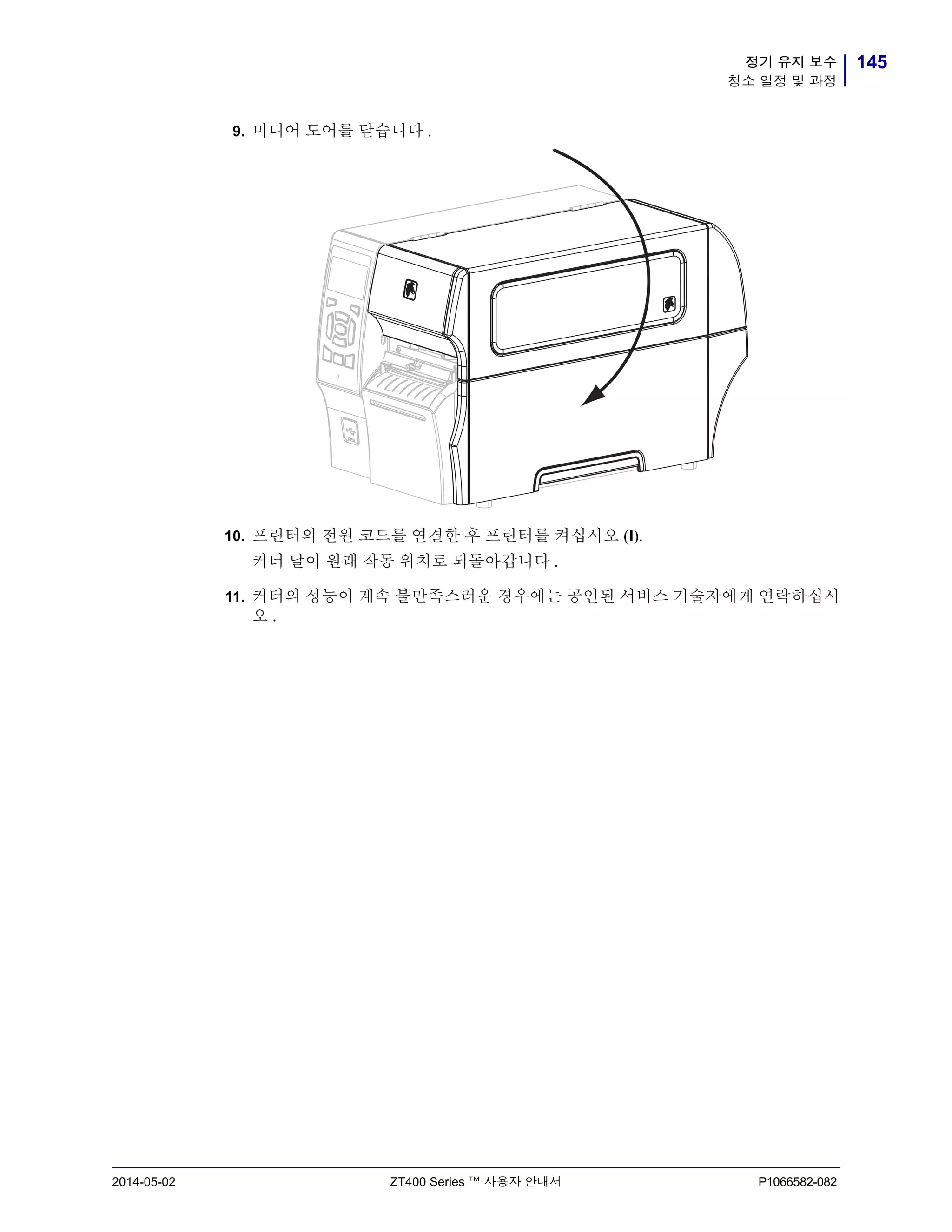 145정기 유지 보수
청소 일정 및 과정
2014-05-02 ZT400 Series ™ 사용자 안내서 P1066582-082
9. 미디어 도어를 닫습니다 .
10. 프린터의 전원 코드를 연결한 후 프린터를 켜십시오 (I).
커터 날이 원래 작동 위치로 되돌아갑니다 .
11. 커터의 성능이 계속 불만족스러운 경우에는 공인된 서비스 기술자에게 연락하십시
오 .
 