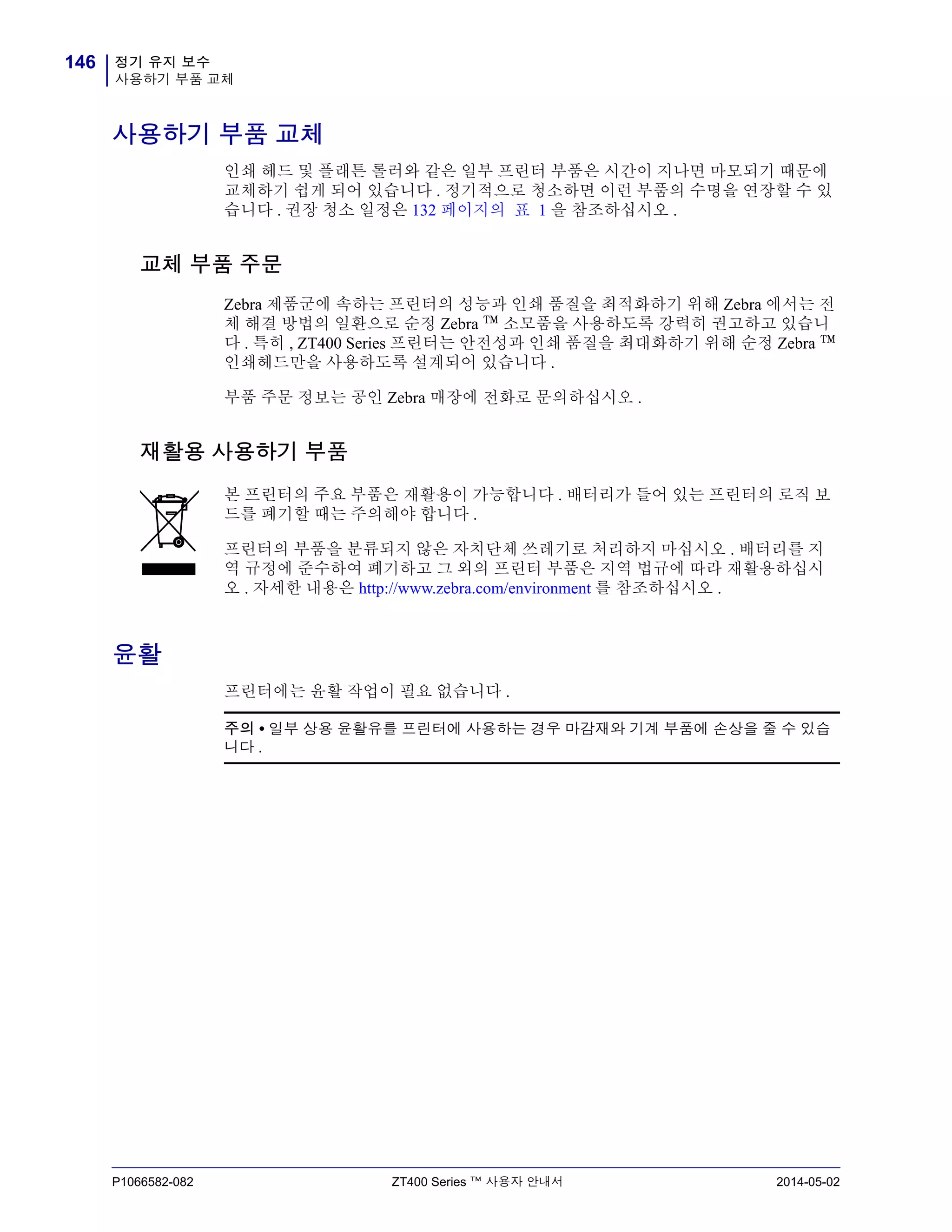 정기 유지 보수
사용하기 부품 교체
146
P1066582-082 ZT400 Series ™ 사용자 안내서 2014-05-02
사용하기 부품 교체
인쇄 헤드 및 플래튼 롤러와 같은 일부 프린터 부품은 시간이 지나면 마모되기 때문에
교체하기 쉽게 되어 있습니다 . 정기적으로 청소하면 이런 부품의 수명을 연장할 수 있
습니다 . 권장 청소 일정은 132 페이지의 표 1 을 참조하십시오 .
교체 부품 주문
Zebra 제품군에 속하는 프린터의 성능과 인쇄 품질을 최적화하기 위해 Zebra 에서는 전
체 해결 방법의 일환으로 순정 Zebra ™ 소모품을 사용하도록 강력히 권고하고 있습니
다 . 특히 , ZT400 Series 프린터는 안전성과 인쇄 품질을 최대화하기 위해 순정 Zebra ™
인쇄헤드만을 사용하도록 설계되어 있습니다 .
부품 주문 정보는 공인 Zebra 매장에 전화로 문의하십시오 .
재활용 사용하기 부품
윤활
프린터에는 윤활 작업이 필요 없습니다 .
본 프린터의 주요 부품은 재활용이 가능합니다 . 배터리가 들어 있는 프린터의 로직 보
드를 폐기할 때는 주의해야 합니다 .
프린터의 부품을 분류되지 않은 자치단체 쓰레기로 처리하지 마십시오 . 배터리를 지
역 규정에 준수하여 폐기하고 그 외의 프린터 부품은 지역 법규에 따라 재활용하십시
오 . 자세한 내용은 http://www.zebra.com/environment 를 참조하십시오 .
주의 • 일부 상용 윤활유를 프린터에 사용하는 경우 마감재와 기계 부품에 손상을 줄 수 있습
니다 .
 