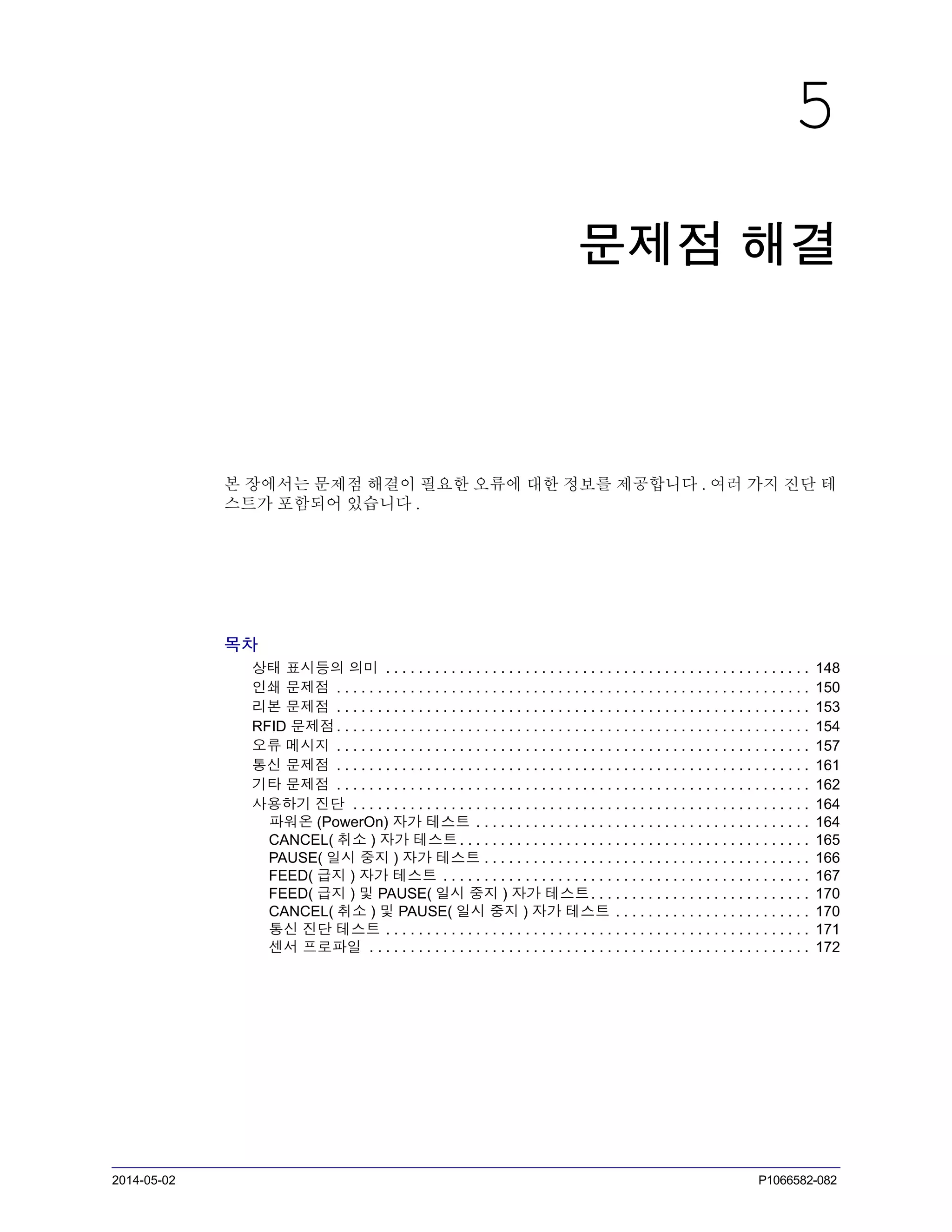 2014-05-02 P1066582-082
5
문제점 해결
본 장에서는 문제점 해결이 필요한 오류에 대한 정보를 제공합니다 . 여러 가지 진단 테
스트가 포함되어 있습니다 .
목차
상태 표시등의 의미 . . . . . . . . . . . . . . . . . . . . . . . . . . . . . . . . . . . . . . . . . . . . . . . . . . . . 148
인쇄 문제점 . . . . . . . . . . . . . . . . . . . . . . . . . . . . . . . . . . . . . . . . . . . . . . . . . . . . . . . . . . 150
리본 문제점 . . . . . . . . . . . . . . . . . . . . . . . . . . . . . . . . . . . . . . . . . . . . . . . . . . . . . . . . . . 153
RFID 문제점. . . . . . . . . . . . . . . . . . . . . . . . . . . . . . . . . . . . . . . . . . . . . . . . . . . . . . . . . . 154
오류 메시지 . . . . . . . . . . . . . . . . . . . . . . . . . . . . . . . . . . . . . . . . . . . . . . . . . . . . . . . . . . 157
통신 문제점 . . . . . . . . . . . . . . . . . . . . . . . . . . . . . . . . . . . . . . . . . . . . . . . . . . . . . . . . . . 161
기타 문제점 . . . . . . . . . . . . . . . . . . . . . . . . . . . . . . . . . . . . . . . . . . . . . . . . . . . . . . . . . . 162
사용하기 진단 . . . . . . . . . . . . . . . . . . . . . . . . . . . . . . . . . . . . . . . . . . . . . . . . . . . . . . . . 164
파워온 (PowerOn) 자가 테스트 . . . . . . . . . . . . . . . . . . . . . . . . . . . . . . . . . . . . . . . . . 164
CANCEL( 취소 ) 자가 테스트. . . . . . . . . . . . . . . . . . . . . . . . . . . . . . . . . . . . . . . . . . . 165
PAUSE( 일시 중지 ) 자가 테스트 . . . . . . . . . . . . . . . . . . . . . . . . . . . . . . . . . . . . . . . . 166
FEED( 급지 ) 자가 테스트 . . . . . . . . . . . . . . . . . . . . . . . . . . . . . . . . . . . . . . . . . . . . . 167
FEED( 급지 ) 및 PAUSE( 일시 중지 ) 자가 테스트. . . . . . . . . . . . . . . . . . . . . . . . . . . 170
CANCEL( 취소 ) 및 PAUSE( 일시 중지 ) 자가 테스트 . . . . . . . . . . . . . . . . . . . . . . . . 170
통신 진단 테스트 . . . . . . . . . . . . . . . . . . . . . . . . . . . . . . . . . . . . . . . . . . . . . . . . . . . . 171
센서 프로파일 . . . . . . . . . . . . . . . . . . . . . . . . . . . . . . . . . . . . . . . . . . . . . . . . . . . . . . 172
 