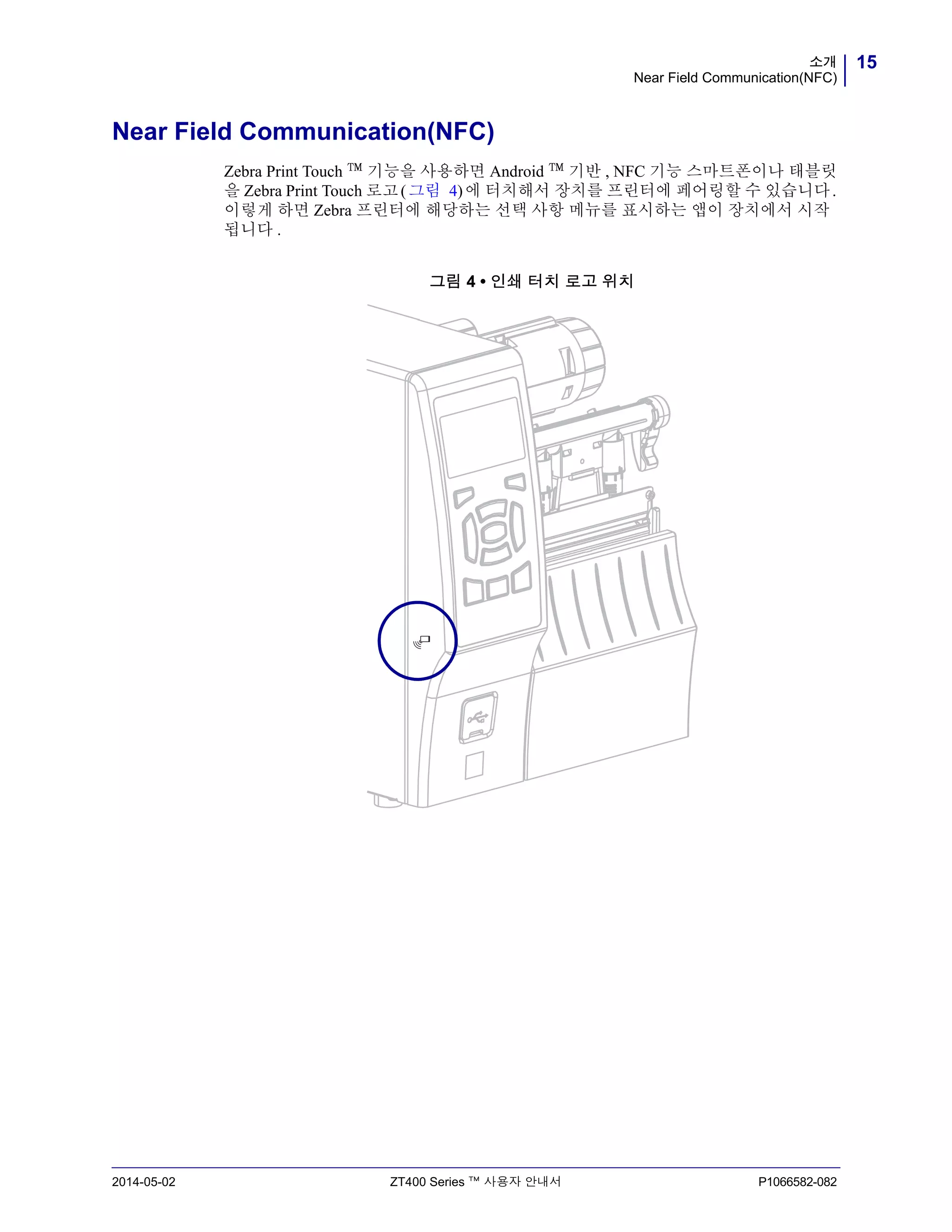 15소개
Near Field Communication(NFC)
2014-05-02 ZT400 Series ™ 사용자 안내서 P1066582-082
Near Field Communication(NFC)
Zebra Print Touch ™ 기능을 사용하면 Android ™ 기반 , NFC 기능 스마트폰이나 태블릿
을 Zebra Print Touch 로고(그림 4)에 터치해서 장치를 프린터에 페어링할 수 있습니다.
이렇게 하면 Zebra 프린터에 해당하는 선택 사항 메뉴를 표시하는 앱이 장치에서 시작
됩니다 .
그림 4 • 인쇄 터치 로고 위치
 