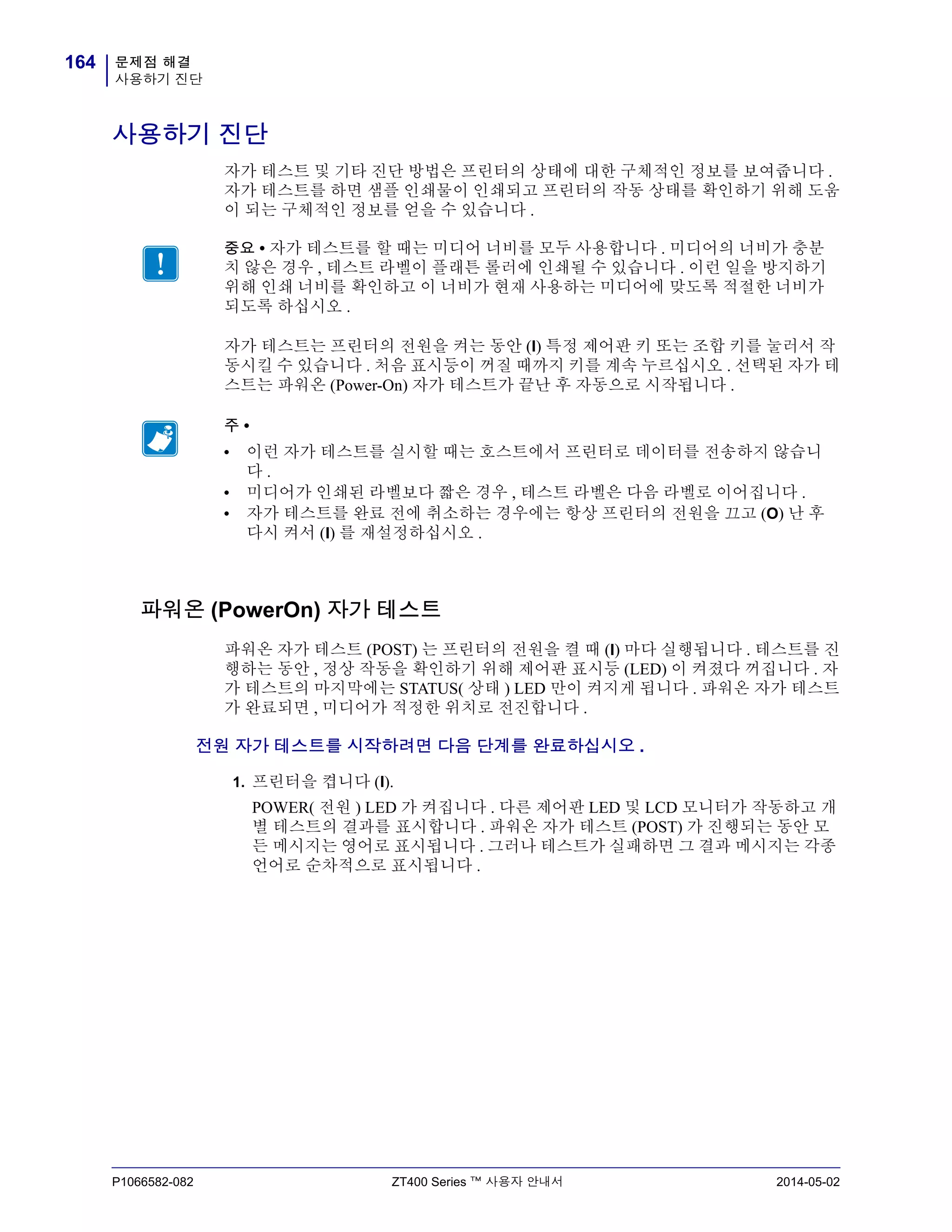 문제점 해결
사용하기 진단
164
P1066582-082 ZT400 Series ™ 사용자 안내서 2014-05-02
사용하기 진단
자가 테스트 및 기타 진단 방법은 프린터의 상태에 대한 구체적인 정보를 보여줍니다 .
자가 테스트를 하면 샘플 인쇄물이 인쇄되고 프린터의 작동 상태를 확인하기 위해 도움
이 되는 구체적인 정보를 얻을 수 있습니다 .
자가 테스트는 프린터의 전원을 켜는 동안 (I) 특정 제어판 키 또는 조합 키를 눌러서 작
동시킬 수 있습니다 . 처음 표시등이 꺼질 때까지 키를 계속 누르십시오 . 선택된 자가 테
스트는 파워온 (Power-On) 자가 테스트가 끝난 후 자동으로 시작됩니다 .
파워온 (PowerOn) 자가 테스트
파워온 자가 테스트 (POST) 는 프린터의 전원을 켤 때 (l) 마다 실행됩니다 . 테스트를 진
행하는 동안 , 정상 작동을 확인하기 위해 제어판 표시등 (LED) 이 켜졌다 꺼집니다 . 자
가 테스트의 마지막에는 STATUS( 상태 ) LED 만이 켜지게 됩니다 . 파워온 자가 테스트
가 완료되면 , 미디어가 적정한 위치로 전진합니다 .
전원 자가 테스트를 시작하려면 다음 단계를 완료하십시오 .
1. 프린터을 켭니다 (I).
POWER( 전원 ) LED 가 켜집니다 . 다른 제어판 LED 및 LCD 모니터가 작동하고 개
별 테스트의 결과를 표시합니다 . 파워온 자가 테스트 (POST) 가 진행되는 동안 모
든 메시지는 영어로 표시됩니다 . 그러나 테스트가 실패하면 그 결과 메시지는 각종
언어로 순차적으로 표시됩니다 .
중요 • 자가 테스트를 할 때는 미디어 너비를 모두 사용합니다 . 미디어의 너비가 충분
치 않은 경우 , 테스트 라벨이 플래튼 롤러에 인쇄될 수 있습니다 . 이런 일을 방지하기
위해 인쇄 너비를 확인하고 이 너비가 현재 사용하는 미디어에 맞도록 적절한 너비가
되도록 하십시오 .
주 •
• 이런 자가 테스트를 실시할 때는 호스트에서 프린터로 데이터를 전송하지 않습니
다 .
• 미디어가 인쇄된 라벨보다 짧은 경우 , 테스트 라벨은 다음 라벨로 이어집니다 .
• 자가 테스트를 완료 전에 취소하는 경우에는 항상 프린터의 전원을 끄고 (O) 난 후
다시 켜서 (l) 를 재설정하십시오 .
 