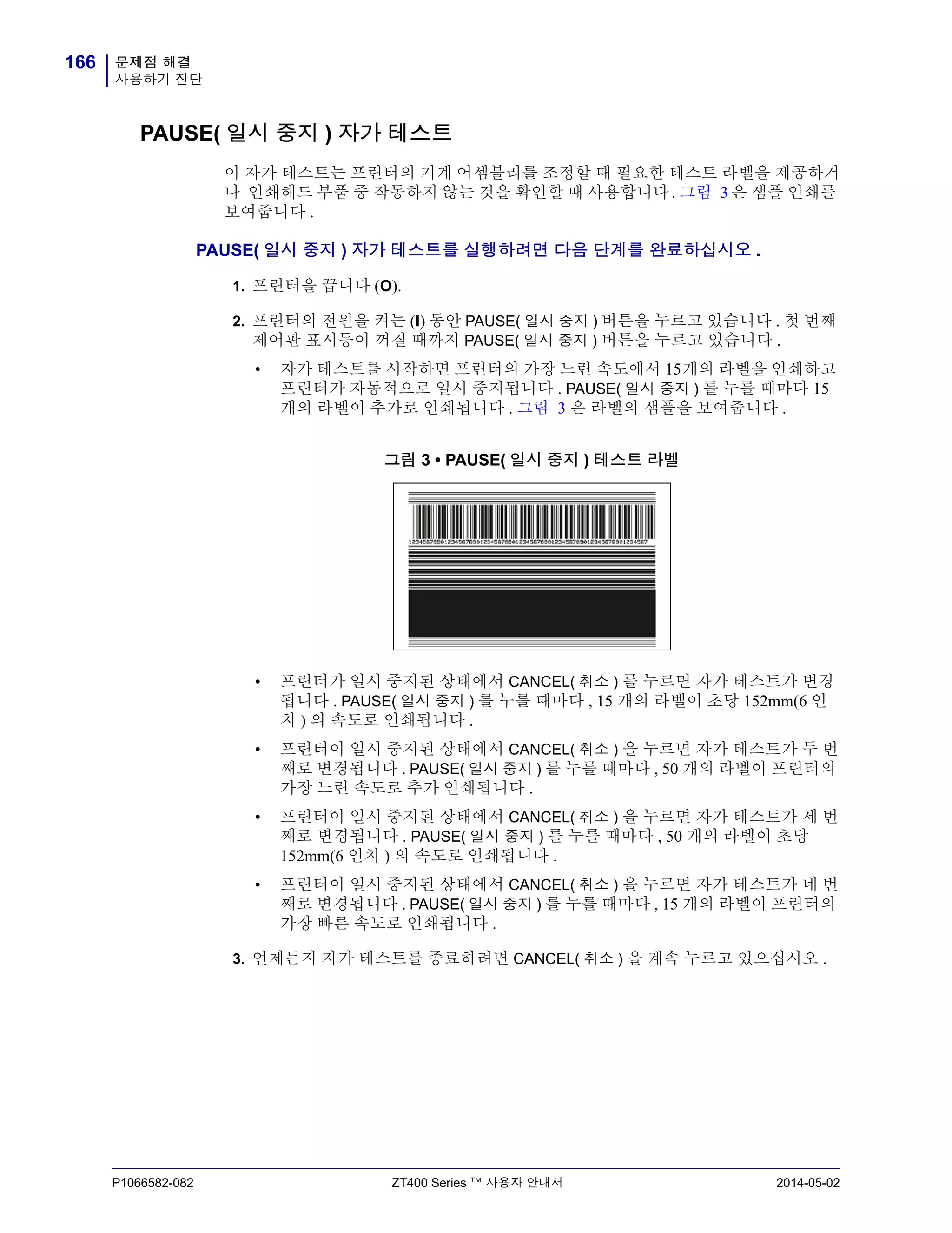 문제점 해결
사용하기 진단
166
P1066582-082 ZT400 Series ™ 사용자 안내서 2014-05-02
PAUSE( 일시 중지 ) 자가 테스트
이 자가 테스트는 프린터의 기계 어셈블리를 조정할 때 필요한 테스트 라벨을 제공하거
나 인쇄헤드 부품 중 작동하지 않는 것을 확인할 때 사용합니다 . 그림 3 은 샘플 인쇄를
보여줍니다 .
PAUSE( 일시 중지 ) 자가 테스트를 실행하려면 다음 단계를 완료하십시오 .
1. 프린터을 끕니다 (O).
2. 프린터의 전원을 켜는 (I) 동안 PAUSE( 일시 중지 ) 버튼을 누르고 있습니다 . 첫 번째
제어판 표시등이 꺼질 때까지 PAUSE( 일시 중지 ) 버튼을 누르고 있습니다 .
• 자가 테스트를 시작하면 프린터의 가장 느린 속도에서 15개의 라벨을 인쇄하고
프린터가 자동적으로 일시 중지됩니다 . PAUSE( 일시 중지 ) 를 누를 때마다 15
개의 라벨이 추가로 인쇄됩니다 . 그림 3 은 라벨의 샘플을 보여줍니다 .
그림 3 • PAUSE( 일시 중지 ) 테스트 라벨
• 프린터가 일시 중지된 상태에서 CANCEL( 취소 ) 를 누르면 자가 테스트가 변경
됩니다 . PAUSE( 일시 중지 ) 를 누를 때마다 , 15 개의 라벨이 초당 152mm(6 인
치 ) 의 속도로 인쇄됩니다 .
• 프린터이 일시 중지된 상태에서 CANCEL( 취소 ) 을 누르면 자가 테스트가 두 번
째로 변경됩니다 . PAUSE( 일시 중지 ) 를 누를 때마다 , 50 개의 라벨이 프린터의
가장 느린 속도로 추가 인쇄됩니다 .
• 프린터이 일시 중지된 상태에서 CANCEL( 취소 ) 을 누르면 자가 테스트가 세 번
째로 변경됩니다 . PAUSE( 일시 중지 ) 를 누를 때마다 , 50 개의 라벨이 초당
152mm(6 인치 ) 의 속도로 인쇄됩니다 .
• 프린터이 일시 중지된 상태에서 CANCEL( 취소 ) 을 누르면 자가 테스트가 네 번
째로 변경됩니다 . PAUSE( 일시 중지 ) 를 누를 때마다 , 15 개의 라벨이 프린터의
가장 빠른 속도로 인쇄됩니다 .
3. 언제든지 자가 테스트를 종료하려면 CANCEL( 취소 ) 을 계속 누르고 있으십시오 .
 