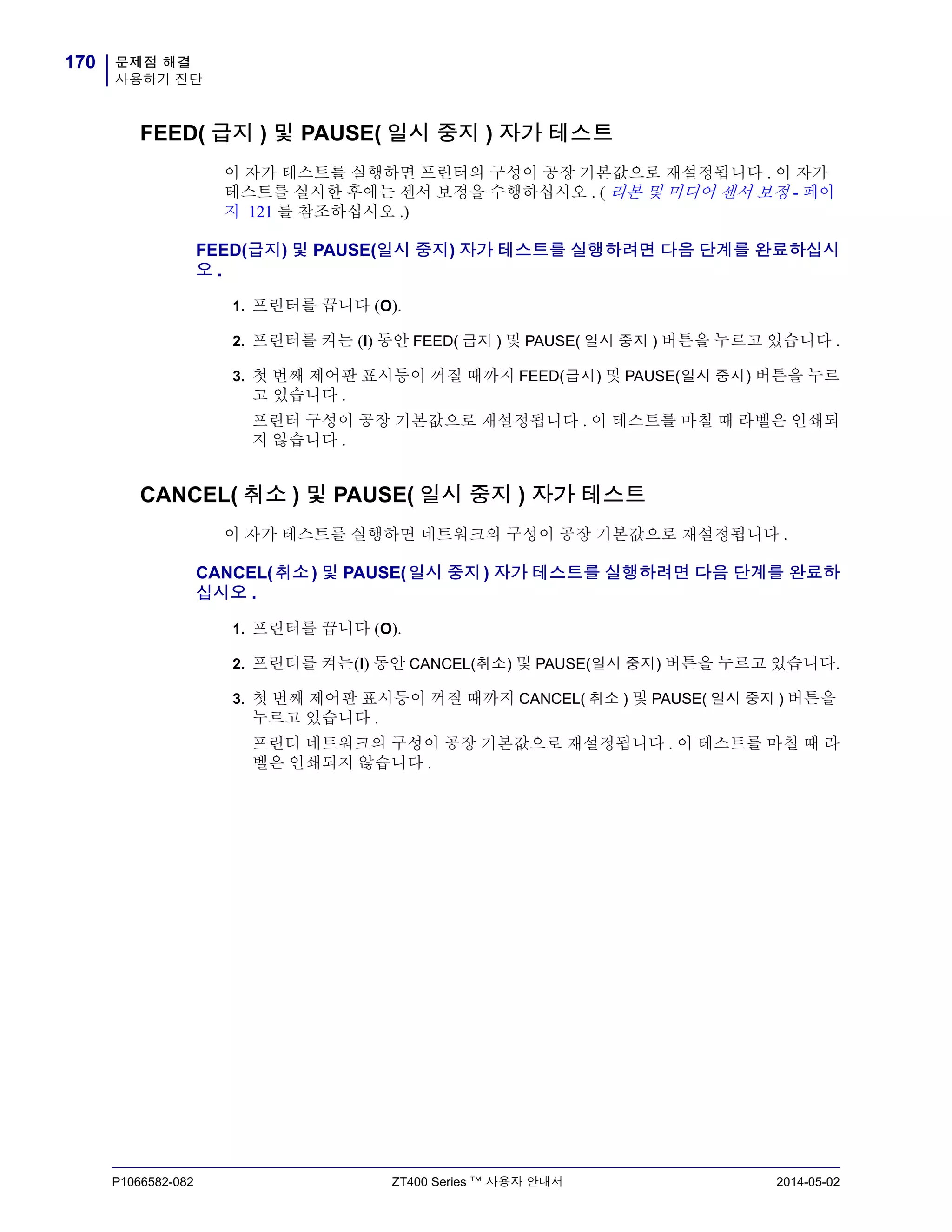 문제점 해결
사용하기 진단
170
P1066582-082 ZT400 Series ™ 사용자 안내서 2014-05-02
FEED( 급지 ) 및 PAUSE( 일시 중지 ) 자가 테스트
이 자가 테스트를 실행하면 프린터의 구성이 공장 기본값으로 재설정됩니다 . 이 자가
테스트를 실시한 후에는 센서 보정을 수행하십시오 . ( 리본 및 미디어 센서 보정 - 페이
지 121 를 참조하십시오 .)
FEED(급지) 및 PAUSE(일시 중지) 자가 테스트를 실행하려면 다음 단계를 완료하십시
오 .
1. 프린터를 끕니다 (O).
2. 프린터를 켜는 (I) 동안 FEED( 급지 ) 및 PAUSE( 일시 중지 ) 버튼을 누르고 있습니다 .
3. 첫 번째 제어판 표시등이 꺼질 때까지 FEED(급지) 및 PAUSE(일시 중지) 버튼을 누르
고 있습니다 .
프린터 구성이 공장 기본값으로 재설정됩니다 . 이 테스트를 마칠 때 라벨은 인쇄되
지 않습니다 .
CANCEL( 취소 ) 및 PAUSE( 일시 중지 ) 자가 테스트
이 자가 테스트를 실행하면 네트워크의 구성이 공장 기본값으로 재설정됩니다 .
CANCEL(취소) 및 PAUSE(일시 중지) 자가 테스트를 실행하려면 다음 단계를 완료하
십시오 .
1. 프린터를 끕니다 (O).
2. 프린터를 켜는(I) 동안 CANCEL(취소) 및 PAUSE(일시 중지) 버튼을 누르고 있습니다.
3. 첫 번째 제어판 표시등이 꺼질 때까지 CANCEL( 취소 ) 및 PAUSE( 일시 중지 ) 버튼을
누르고 있습니다 .
프린터 네트워크의 구성이 공장 기본값으로 재설정됩니다 . 이 테스트를 마칠 때 라
벨은 인쇄되지 않습니다 .
 