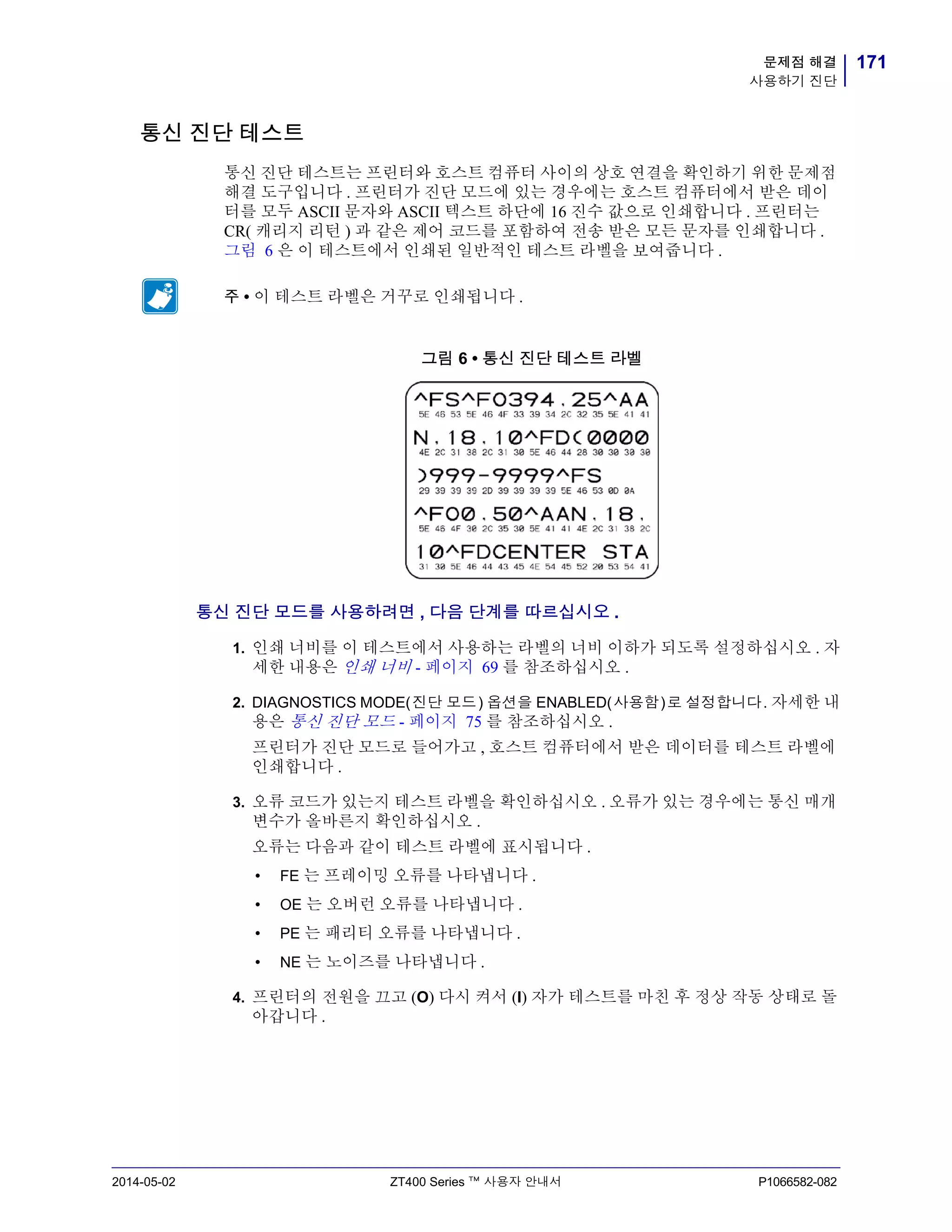 171문제점 해결
사용하기 진단
2014-05-02 ZT400 Series ™ 사용자 안내서 P1066582-082
통신 진단 테스트
통신 진단 테스트는 프린터와 호스트 컴퓨터 사이의 상호 연결을 확인하기 위한 문제점
해결 도구입니다 . 프린터가 진단 모드에 있는 경우에는 호스트 컴퓨터에서 받은 데이
터를 모두 ASCII 문자와 ASCII 텍스트 하단에 16 진수 값으로 인쇄합니다 . 프린터는
CR( 캐리지 리턴 ) 과 같은 제어 코드를 포함하여 전송 받은 모든 문자를 인쇄합니다 .
그림 6 은 이 테스트에서 인쇄된 일반적인 테스트 라벨을 보여줍니다 .
그림 6 • 통신 진단 테스트 라벨
통신 진단 모드를 사용하려면 , 다음 단계를 따르십시오 .
1. 인쇄 너비를 이 테스트에서 사용하는 라벨의 너비 이하가 되도록 설정하십시오 . 자
세한 내용은 인쇄 너비 - 페이지 69 를 참조하십시오 .
2. DIAGNOSTICS MODE(진단 모드) 옵션을 ENABLED(사용함)로 설정합니다. 자세한 내
용은 통신 진단 모드 - 페이지 75 를 참조하십시오 .
프린터가 진단 모드로 들어가고 , 호스트 컴퓨터에서 받은 데이터를 테스트 라벨에
인쇄합니다 .
3. 오류 코드가 있는지 테스트 라벨을 확인하십시오 . 오류가 있는 경우에는 통신 매개
변수가 올바른지 확인하십시오 .
오류는 다음과 같이 테스트 라벨에 표시됩니다 .
• FE 는 프레이밍 오류를 나타냅니다 .
• OE 는 오버런 오류를 나타냅니다 .
• PE 는 패리티 오류를 나타냅니다 .
• NE 는 노이즈를 나타냅니다 .
4. 프린터의 전원을 끄고 (O) 다시 켜서 (I) 자가 테스트를 마친 후 정상 작동 상태로 돌
아갑니다 .
주 • 이 테스트 라벨은 거꾸로 인쇄됩니다 .
 