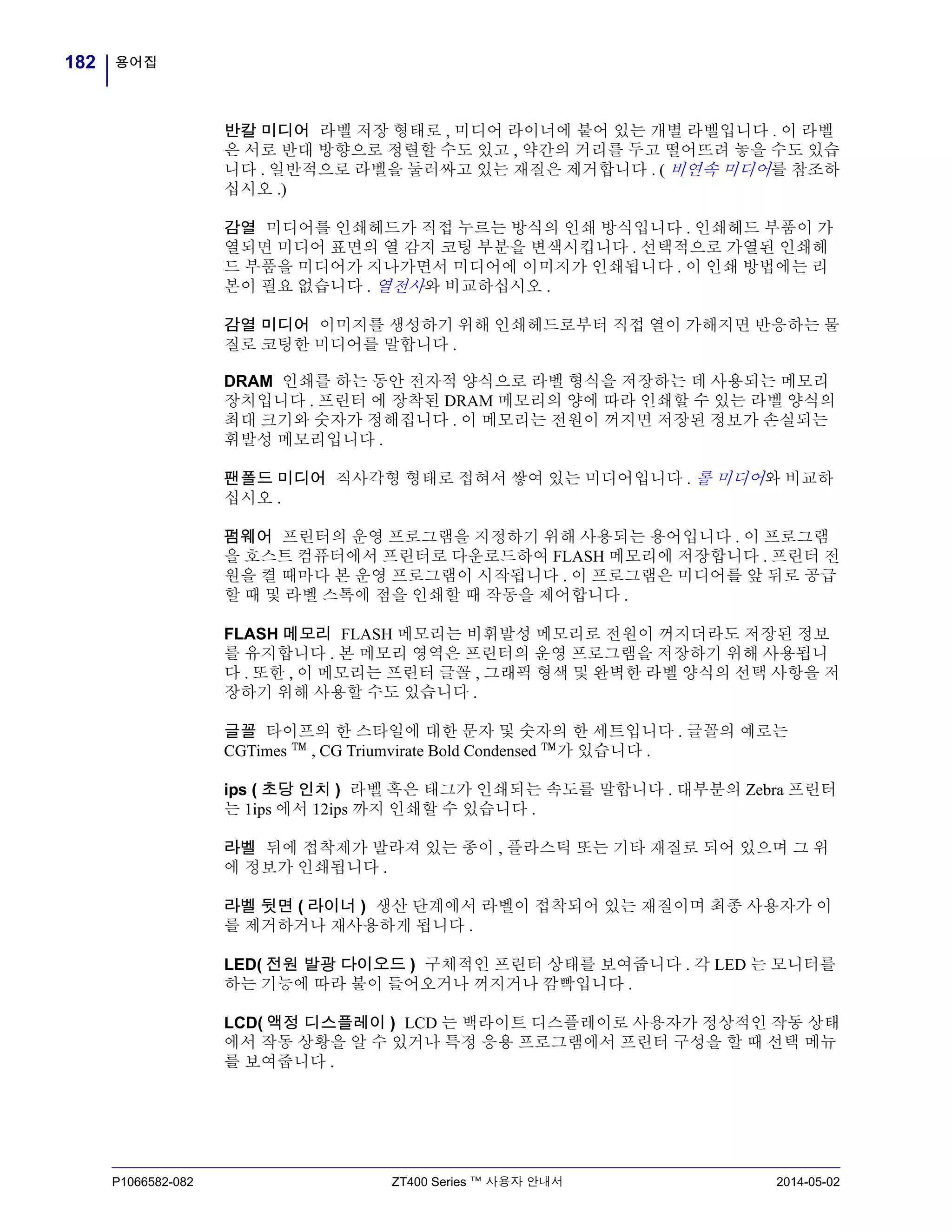 용어집182
P1066582-082 ZT400 Series ™ 사용자 안내서 2014-05-02
반칼 미디어 라벨 저장 형태로 , 미디어 라이너에 붙어 있는 개별 라벨입니다 . 이 라벨
은 서로 반대 방향으로 정렬할 수도 있고 , 약간의 거리를 두고 떨어뜨려 놓을 수도 있습
니다 . 일반적으로 라벨을 둘러싸고 있는 재질은 제거합니다 . ( 비연속 미디어를 참조하
십시오 .)
감열 미디어를 인쇄헤드가 직접 누르는 방식의 인쇄 방식입니다 . 인쇄헤드 부품이 가
열되면 미디어 표면의 열 감지 코팅 부분을 변색시킵니다 . 선택적으로 가열된 인쇄헤
드 부품을 미디어가 지나가면서 미디어에 이미지가 인쇄됩니다 . 이 인쇄 방법에는 리
본이 필요 없습니다 . 열전사와 비교하십시오 .
감열 미디어 이미지를 생성하기 위해 인쇄헤드로부터 직접 열이 가해지면 반응하는 물
질로 코팅한 미디어를 말합니다 .
DRAM 인쇄를 하는 동안 전자적 양식으로 라벨 형식을 저장하는 데 사용되는 메모리
장치입니다 . 프린터 에 장착된 DRAM 메모리의 양에 따라 인쇄할 수 있는 라벨 양식의
최대 크기와 숫자가 정해집니다 . 이 메모리는 전원이 꺼지면 저장된 정보가 손실되는
휘발성 메모리입니다 .
팬폴드 미디어 직사각형 형태로 접혀서 쌓여 있는 미디어입니다 . 롤 미디어와 비교하
십시오 .
펌웨어 프린터의 운영 프로그램을 지정하기 위해 사용되는 용어입니다 . 이 프로그램
을 호스트 컴퓨터에서 프린터로 다운로드하여 FLASH 메모리에 저장합니다 . 프린터 전
원을 켤 때마다 본 운영 프로그램이 시작됩니다 . 이 프로그램은 미디어를 앞 뒤로 공급
할 때 및 라벨 스톡에 점을 인쇄할 때 작동을 제어합니다 .
FLASH 메모리 FLASH 메모리는 비휘발성 메모리로 전원이 꺼지더라도 저장된 정보
를 유지합니다 . 본 메모리 영역은 프린터의 운영 프로그램을 저장하기 위해 사용됩니
다 . 또한 , 이 메모리는 프린터 글꼴 , 그래픽 형색 및 완벽한 라벨 양식의 선택 사항을 저
장하기 위해 사용할 수도 있습니다 .
글꼴 타이프의 한 스타일에 대한 문자 및 숫자의 한 세트입니다 . 글꼴의 예로는
CGTimes ™ , CG Triumvirate Bold Condensed ™가 있습니다 .
ips ( 초당 인치 ) 라벨 혹은 태그가 인쇄되는 속도를 말합니다 . 대부분의 Zebra 프린터
는 1ips 에서 12ips 까지 인쇄할 수 있습니다 .
라벨 뒤에 접착제가 발라져 있는 종이 , 플라스틱 또는 기타 재질로 되어 있으며 그 위
에 정보가 인쇄됩니다 .
라벨 뒷면 ( 라이너 ) 생산 단계에서 라벨이 접착되어 있는 재질이며 최종 사용자가 이
를 제거하거나 재사용하게 됩니다 .
LED( 전원 발광 다이오드 ) 구체적인 프린터 상태를 보여줍니다 . 각 LED 는 모니터를
하는 기능에 따라 불이 들어오거나 꺼지거나 깜빡입니다 .
LCD( 액정 디스플레이 ) LCD 는 백라이트 디스플레이로 사용자가 정상적인 작동 상태
에서 작동 상황을 알 수 있거나 특정 응용 프로그램에서 프린터 구성을 할 때 선택 메뉴
를 보여줍니다 .
 